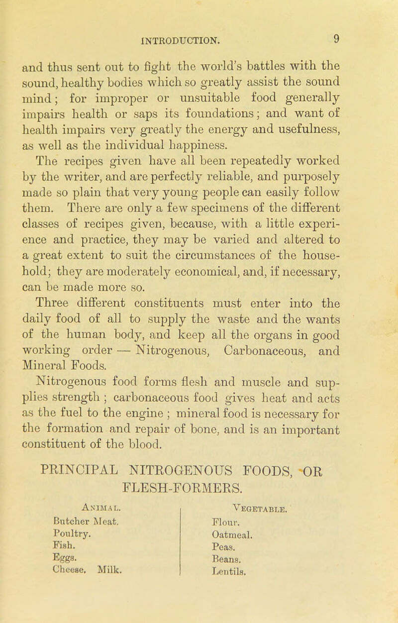 and thus sent out to fight the world’s battles with the sound, healthy bodies which so greatly assist the sound mind; for improper or unsuitable food generally impairs health or saps its foundations; and want of health impairs very greatly the energy and usefulness, as well as the individual happiness. The recipes given have all been repeatedly worked by the writer, and are perfectly reliable, and purposely made so plain that very young people can easily follow them. There are only a few specimens of the different classes of recipes given, because, with a little experi- ence and practice, they may be varied and altered to a great extent to suit the circumstances of the house- hold; they are moderately economical, and, if necessary, can be made more so. Three different constituents must enter into the daily food of all to supply the waste and the wants of the human body, and keep all the organs in good working order — Nitrogenous, Carbonaceous, and Mineral Foods. Nitrogenous food forms flesh and muscle and sup- plies strength ; carbonaceous food gives heat and acts as the fuel to the engine ; mineral food is necessary for the formation and repair of bone, and is an important constituent of the blood. PRINCIPAL NITROGENOUS FOODS, 'OR FLESH-FORMERS. Animal. Vegetable. Butcher Meat. Poultry. Flour. Oatmeal. Fish. Eggs. Peas. Beans. Lentils, Cheese. Milk.