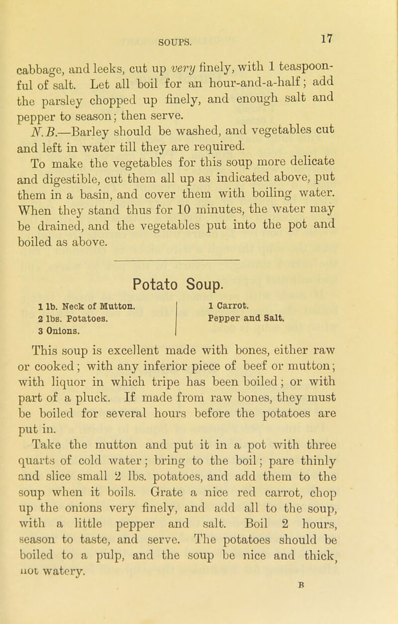 cabbage, and leeks, cut up very finely, with 1 teaspoon- ful of salt. Let all boil for an hour-and-a-half, add the parsley chopped up finely, and enough salt and pepper to season; then serve. N.B.—Barley should be washed, and vegetables cut and left in water till they are required. To make the vegetables for this soup more delicate and digestible, cut them all up as indicated above, put them in a basin, and cover them with boiling water. When they stand thus for 10 minutes, the water may be drained, and the vegetables put into the pot and boiled as above. Potato Soup. 1 lb. Neck of Mutton. 1 Carrot. 2 lbs. Potatoes. Pepper and Salt. 3 Onions. This soup is excellent made with bones, either raw or cooked; with any inferior piece of beef or mutton; with liquor in which tripe has been boiled; or with part of a pluck. If made from raw bones, they must be boiled for several hours before the potatoes are put in. Take the mutton and put it in a pot with three quarts of cold water; bring to the boil; pare thinly and slice small 2 lbs. potatoes, and add them to the soup when it boils. Grate a nice red carrot, chop up the onions very finely, and add all to the soup, with a little pepper and salt. Boil 2 hours, season to taste, and serve. The potatoes should be boiled to a pulp, and the soup be nice and thick, not watery. B