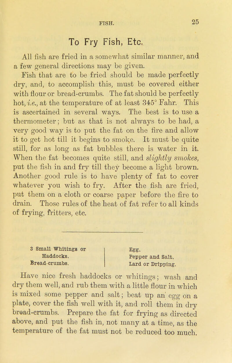 To Fry Fish, Etc. All fish are fried in a somewhat similar manner, and a few general directions may be given. Fish that are to be fried should be made perfectly dry, and, to accomplish this, must be covered either with flour or bread-crumbs. The fat should be perfectly hot, ie., at the temperature of at least 345° Fahr. This is ascertained in several ways. The best is to use a thermometer; but as that is not always to be had, a very good way is to put the fat on the fire and allow it to get hot till it begins to smoke. It must be quite still, for as long as fat bubbles there is water in it. When the fat becomes quite still, and slightly smokes, put the fish in and fry till they become a light brown. Another good rule is to have plenty of fat to cover whatever you wish to fry. After the fish are fried, put them on a cloth or coarse paper before the fire to drain. Those rules of the heat of fat refer to all kinds of frying, fritters, etc. 3 Small Whitings or Haddocks. Bread-crumbs. Egg. Pepper and Salt. Lard or Dripping. Have nice fresh haddocks or whitings; wash and dry them well, and rub them with a little flour in which is mixed some pepper and salt; beat up an' egg on a plate, cover the fish well with it, and roll them in dry bread-crumbs. Prepare the fat for frying as directed above, and put the fish in, not many at a time, as the temperature of the fat must not be reduced too much.