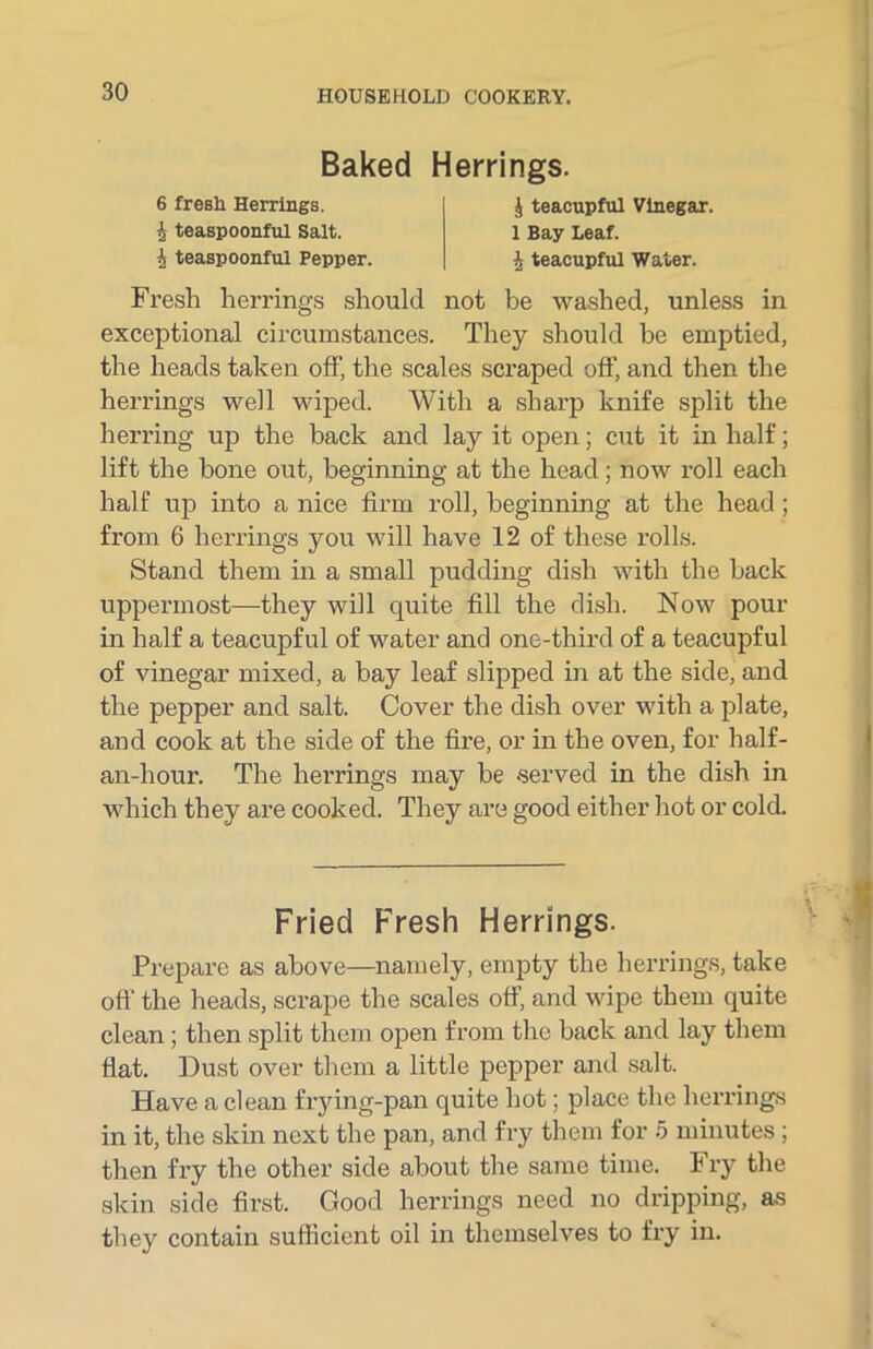 Baked Herrings. 6 fresh Herrings. teaspoonful Salt. I teaspoonful Pepper. ^ teacupful Vinegar. 1 Bay Leaf. \ teacupful Water. Fresh herrings should not be washed, unless in exceptional circumstances. They should he emptied, the heads taken off, the scales scraped off, and then the herrings well wiped. With a sharp knife split the herring up the back and lay it open; cut it in half; lift the bone out, beginning at the head ; now roll each half up into a nice firm roll, beginning at the head ; from 6 herrings you will have 12 of these rolls. Stand them in a small pudding dish with the back uppermost—they will quite fill the dish. Now pour in half a teacupful of water and one-third of a teacupful of vinegar mixed, a bay leaf slipped in at the side, and the pepper and salt. Cover the dish over with a plate, and cook at the side of the fire, or in the oven, for half- an-liour. The herrings may be served in the dish in which they are cooked. They are good either hot or cold. Prepare as above—namely, empty the herrings, take off the heads, scrape the scales off, and wipe them quite clean ; then split them open from the back and lay them flat. Dust over them a little pepper and salt. Have a clean frying-pan quite hot; place the herrings in it, the skin next the pan, and fry them for 5 minutes ; then fi’y the other side about the same time. Fry the skin side first. Good herrings need no dripping, as they contain sufficient oil in themselves to fry in. Fried Fresh Herrings.