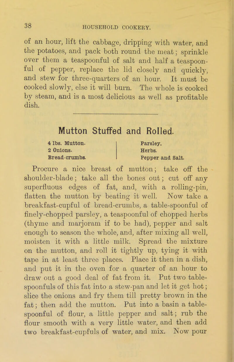 of an hour, lift the cabbage, dripping with water, and the potatoes, and pack both round the meat; sprinkle over them a teaspoonful of salt and half a teaspoon- ful of pepper, replace the lid closely and quickly, and stew for three-quarters of an hour. It must be cooked slowly, else it will burn. The whole is cooked by steam, and is a most delicious as well as profitable dish. Procure a nice breast of mutton; take off the shoulder-blade; take all the bones out; cut off any superfluous edges of fat, and, with a rolling-pin, flatten the mutton by beating it well. Now take a breakfast-cupful of bread-crumbs, a table-spoonful of finely-chopped parsley, a teaspoonful of chopped herbs (thyme and marjoram if to be had), pepper and salt enough to season the whole, and, after mixing all well, moisten it with a little milk. Spread the mixture on the mutton, and roll it tightly up, tying it with tape in at least three places. Place it then in a dish, and put it in the oven for a quarter of an hour to draw out a good deal of fat from it. Put two table- spoonfuls of this fat into a stew-pan and let it get hot; slice the onions and fry them till pretty brown in the fat; then add the mutton. Put into a basin a table- spoonful of flour, a little pepper and salt; rub the flour smooth with a vex-y little water, and then add two breakfast-cupfuls of water, and mix. Now pour Mutton Stuffed and Rolled. 4 lbs. Mutton. 2 Onions. Parsley. Herbs.