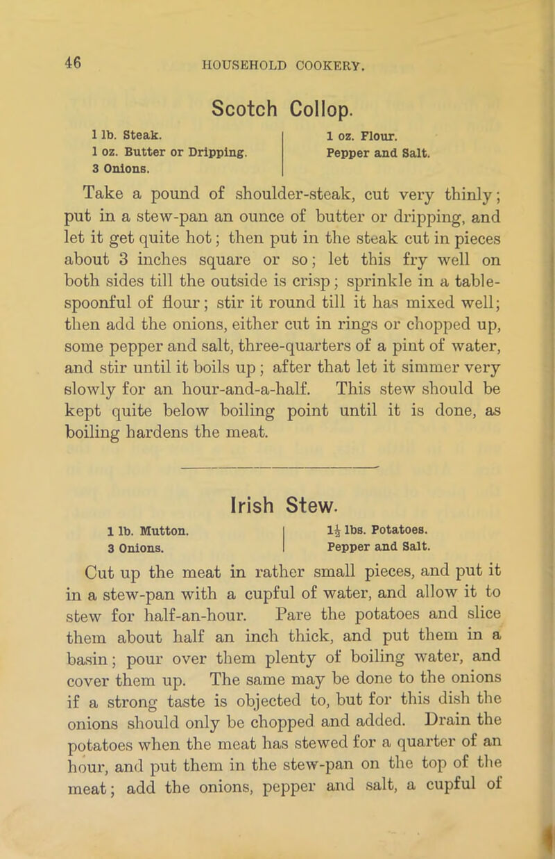 Scotch Collop. 1 lb. Steak. 1 oz. Butter or Dripping. 1 oz. Flour. Pepper and Salt. 3 Onions. Take a pound of shoulder-steak, cut very thinly; put in a stew-pan an ounce of butter or dripping, and let it get quite hot; then put in the steak cut in pieces about 3 inches square or so; let this fry well on both sides till the outside is crisp; sprinkle in a table- spoonful of flour; stir it round till it has mixed well; then add the onions, either cut in rings or chopped up, some pepper and salt, three-quarters of a pint of water, and stir until it boils up ; after that let it simmer very slowly for an hour-and-a-half. This stew should be kept quite below boiling point until it is done, as boiling hardens the meat. Cut up the meat in rather small pieces, and put it in a stew-pan with a cupful of water, and allow it to stew for half-an-hour. Pare the potatoes and slice them about half an inch thick, and put them in a basin; pour over them plenty of boiling water, and cover them up. The same may be done to the onions if a strong taste is objected to, but for this dish the onions should only be chopped and added. Drain the potatoes when the meat has stewed for a quarter of an hour, and put them in the stew-pan on the top of the meat; add the onions, pepper and salt, a cupful of Irish Stew. 1 lb. Mutton. 1\ lbs. Potatoes.