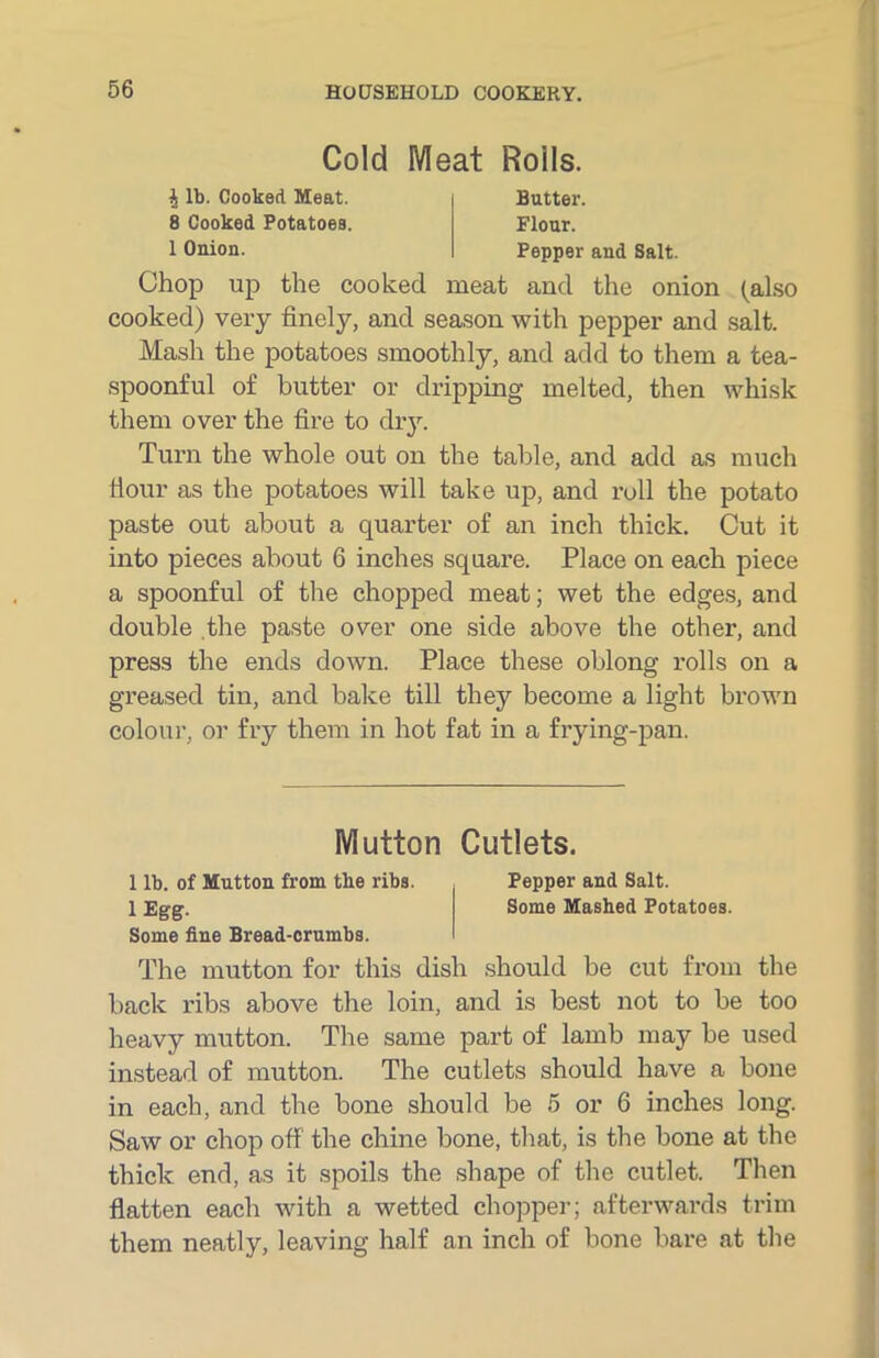 Cold Meat Roils. i lb. Cooked Meat. 8 Cooked Potatoes. 1 Onion. Butter. Flour. Pepper and Salt. Chop up the cooked meat and the onion (also cooked) very finely, and season with pepper and salt. Mash the potatoes smoothly, and add to them a tea- spoonful of butter or dripping melted, then whisk them over the fire to dry. Turn the whole out on the table, and add as much Hour as the potatoes will take up, and roll the potato paste out about a quarter of an inch thick. Cut it into pieces about 6 inches square. Place on each piece a spoonful of the chopped meat; wet the edges, and double the paste over one side above the other, and press the ends down. Place these oblong rolls on a greased tin, and bake till they become a light brown colour, or fry them in hot fat in a frying-pan. The mutton for this dish should be cut from the back ribs above the loin, and is best not to be too heavy mutton. The same part of lamb may be used instead of mutton. The cutlets should have a bone in each, and the bone should be 5 or 6 inches long. Saw or chop off the chine bone, that, is the bone at the thick end, as it spoils the shape of the cutlet. Then flatten each with a wetted chopper; afterwards trim them neatly, leaving half an inch of bone bare at the Mutton Cutlets 1 lb. of Mutton from the ribs. lEgg. Some fine Bread-crumbs. Pepper and Salt. Some Mashed Potatoes.