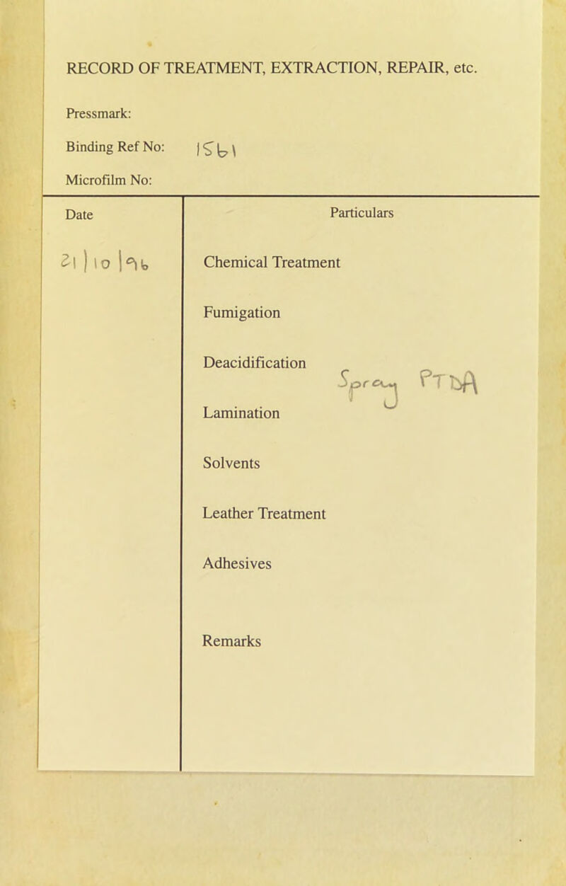 RECORD OF TREATMENT, EXTRACTION, REPAIR, etc. Pressmark: Binding Ref No: iSbt Microfilm No: Date Particulars Z\ ) lo Chemical Treatment Fumigation Deacidification Lamination Solvents Leather Treatment Adhesives Remarks