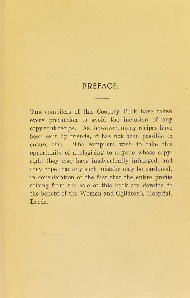 PREFACE. The compilers of this Cookery Book have taken every precaution to avoid the inclusion of any copyright recipe. As, however, many recipes have been sent by friends, it has not been possible to ensure this. The compilers wish to take this opportunity of apologising to anyone whose copy- right they may have inadvertently infringed, and they hope that any such mistake may be pardoned, in consideration of the fact that the entire profits arising from the sale of this book are devoted to the benefit of the Women and Children’s Hospital, Leeds.