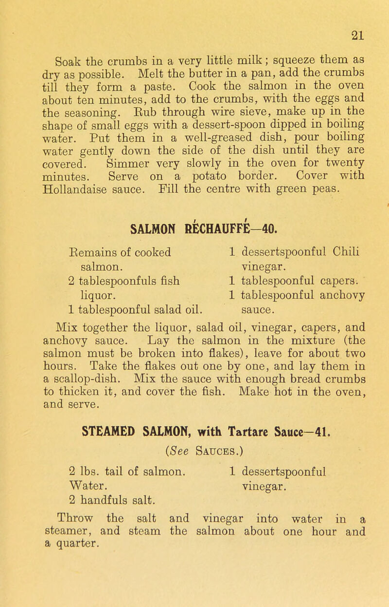 Soak the crumbs in a very little milk; squeeze them as dry as possible. Melt the butter in a pan, add the crumbs till they form a paste. Cook the salmon in the oven about ten minutes, add to the crumbs, with the eggs and the seasoning. Bub through wire sieve, make up in the shape of small eggs with a dessert-spoon dipped in boiling water. Put them in a well-greased dish, pour boiling water gently down the side of the dish until they are covered. Simmer very slowly in the oven for twenty minutes. Serve on a potato border. Cover with Hollandaise sauce. Fill the centre with green peas. SALMON RECHAUFFE-40. Remains of cooked salmon. 2 tablespoonfuls fish liquor. 1 tablespoonful salad oil. 1 dessertspoonful Chili vinegar. 1 tablespoonful capers. 1 tablespoonful anchovy sauce. Mix together the liquor, salad oil, vinegar, capers, and anchovy sauce. Lay the salmon in the mixture (the salmon must be broken into flakes), leave for about two hours. Take the flakes out one by one, and lay them in a scallop-dish. Mix the sauce with enough bread crumbs to thicken it, and cover the fish. Make hot in the oven, and serve. STEAMED SALMON, with Tartare Sauce—41. (See Sauces.) 2 lbs. tail of salmon. 1 dessertspoonful Water. vinegar. 2 handfuls salt. Throw the salt and vinegar into water in a steamer, and steam the salmon about one hour and a quarter.