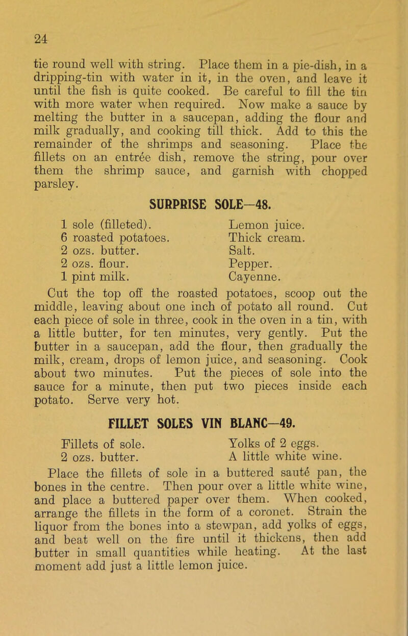 tie round well with string. Place them in a pie-dish, in a dripping-tin with water in it, in the oven, and leave it until the fish is quite cooked. Be careful to fill the tin with more water when required. Now make a sauce by melting the butter in a saucepan, adding the flour and milk gradually, and cooking till thick. Add to this the remainder of the shrimps and seasoning. Place the fillets on an entree dish, remove the string, pour over them the shrimp sauce, and garnish with chopped parsley. SURPRISE SOLE-48. 1 sole (filleted). 6 roasted potatoes. 2 ozs. butter. 2 ozs. flour. 1 pint milk. Lemon juice. Thick cream. Salt. Pepper. Cayenne. Cut the top off the roasted potatoes, scoop out the middle, leaving about one inch of potato all round. Cut each piece of sole in three, cook in the oven in a tin, with a little butter, for ten minutes, very gently. Put the butter in a saucepan, add the flour, then gradually the milk, cream, drops of lemon juice, and seasoning. Cook about two minutes. Put the pieces of sole into the sauce for a minute, then put two pieces inside each potato. Serve very hot. FILLET SOLES VIN BLANC-49. Fillets of sole. Yolks of 2 eggs. 2 ozs. butter. A little white wine. Place the fillets of sole in a buttered saute pan, the bones in the centre. Then pour over a little white wine, and place a buttered paper over them. When cooked, arrange the fillets in the form of a coronet. Strain the liquor from the bones into a stewpan, add yolks of eggs, and beat well on the fire until it thickens, then add butter in small quantities while heating. At the last moment add just a little lemon juice.