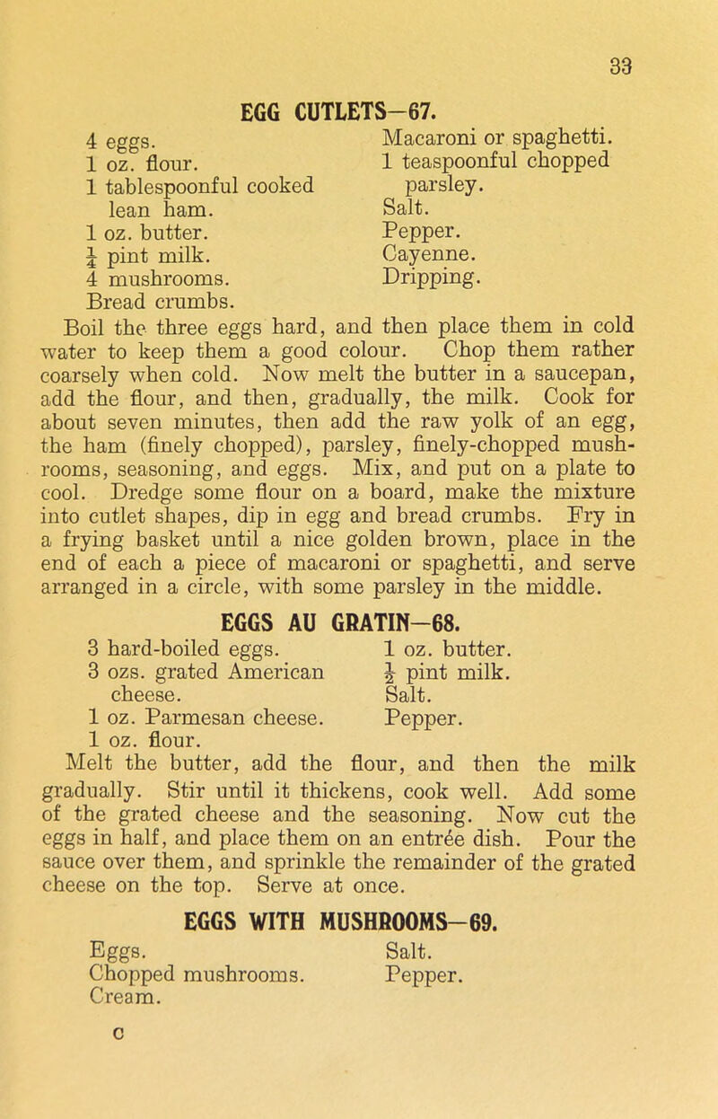 EGG CUTLETS—67. 4 eggs. 1 oz. flour. 1 tablespoonful cooked lean ham. 1 oz. butter. J pint milk. 4 mushrooms. Bread crumbs. Macaroni or spaghetti. 1 teaspoonful chopped parsley. Salt. Pepper. Cayenne. Dripping. Boil the three eggs hard, and then place them in cold water to keep them a good colour. Chop them rather coarsely when cold. Now melt the butter in a saucepan, add the flour, and then, gradually, the milk. Cook for about seven minutes, then add the raw yolk of an egg, the ham (finely chopped), parsley, finely-chopped mush- rooms, seasoning, and eggs. Mix, and put on a plate to cool. Dredge some flour on a board, make the mixture into cutlet shapes, dip in egg and bread crumbs. Pry in a frying basket until a nice golden brown, place in the end of each a piece of macaroni or spaghetti, and serve arranged in a circle, with some parsley in the middle. J pint milk. Salt. Pepper. EGGS AU GRATIN—68. 3 hard-boiled eggs. 1 oz. butter. 3 ozs. grated American cheese. 1 oz. Parmesan cheese. 1 oz. flour. Melt the butter, add the flour, and then the milk gradually. Stir until it thickens, cook well. Add some of the grated cheese and the seasoning. Now cut the eggs in half, and place them on an entree dish. Pour the sauce over them, and sprinkle the remainder of the grated cheese on the top. Serve at once. EGGS WITH MUSHROOMS—69. Eggs. Salt. Chopped mushrooms. Pepper. Cream. c