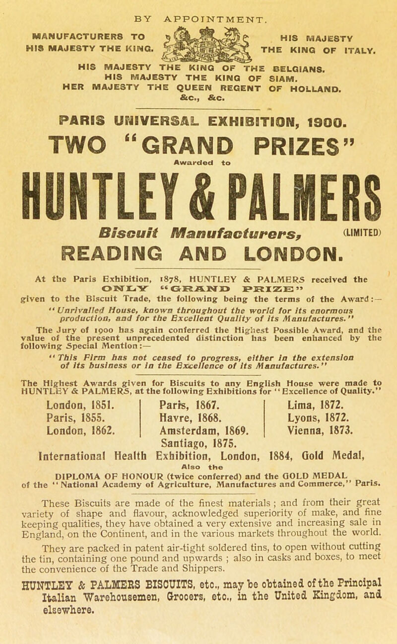 BY APPOINTMENT. MANUFACTURERS TO HIS MAJESTY THE KING. HIS MAJESTY THE KING OF ITALY. HIS MAJESTY THE KING OF THE BELGIANS. HIS MAJESTY THE KING OF SIAM. HER MAJESTY THE QUEEN REGENT OF HOLLAND. &c., &c. PARRS UPJRVERSAL EMHRSST10N, 1900. TWO “GRAND PRIZES” Awarded to HUNTLEY £ PILIEIS Biscuit Manufacturers, (limited) READING AND LONDON. At the Paris Exhibition, 1878, HUNTLEY & PALMERS received the ON LY “ GURAKTEJ JPIRIZE” given to the Biscuit Trade, the following being the terms of the Award: — “ Unrivalled House, known throughout the world for Its enormous production, and for the Excellent Quality of Its Manufactures.” The Jury of 1900 has again conferred the Highest Possible Award, and the value of the present unprecedented distinction has been enhanced by the following Special Mention :— “ This Firm has not ceased to progress, either In the extension of Its business or in the Excellence of Its Manufactures.” The Highest Awards given for Biscuits to any English House were made to HUNTLEY & PALMERS, at the following Exhibitions for “ Excellence of Quality.” London, 1851. Parrs, 1867. Paris, 1855. Havre, 1868. London, 1862. Amsterdam, 1869. Santiago, 1875. International Health Exhibition, London, Also the Lima, 1872. Lyons, 1872. Vienna, 1873. 1884, Gold Medal, DIPLOMA OF HONOUR (twice conferred) and the GOLD MEDAL of the ‘‘National Academy of Agriculture, Manufactures and Commerce,” Paris. These Biscuits are made of the finest materials ; and from their great variety of shape and flavour, acknowledged superiority of make, and fine keeping qualities, they have obtained a very extensive and increasing sale in England, on the Continent, and in the various markets throughout the world. They are packed in patent air-tight soldered tins, to open without cutting the tin, containing one pound and upwards ; also in casks and boxes, to meet the convenience of the Trade and Shippers. HUNTLEY & PALMERS BISCUITS, etc., may he obtained of the Principal Italian Warehousemen, Grocers, etc., in the United Kingdom, and elsewhere.