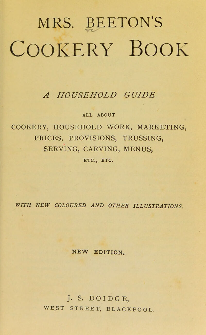 MRS. BEETON'S Cookery Book A HOUSEHOLD GUIDE ALL ABOUT COOKERY, HOUSEHOLD WORK, MARKETING, PRICES, PROVISIONS, TRUSSING, SERVING, CARVING, MENUS, ETC., ETC. WITH NEW COLOURED AND OTHER ILLUSTRATIONS. NEW EDITION. J. S. DOIDGE, WEST STREET, BLACKPOOL.