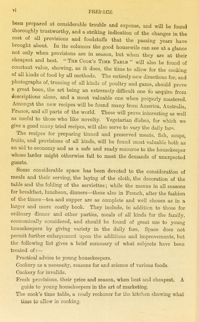 been prepared at considerable trouble and expense, and will be found thoroughly trustworthy, and a striking indication of the changes in the cost of all provisions and foodstuffs that the passing years have brought about. In its columns the good housewife can see at a glance not only when provisions are in season, but when they are at their cheapest and best. “ The Cook’s Time Table ” will also be found of constant value, showing, as it does, the time to allow for the cooking of all kinds of food by all methods. The entirely new directions for, and photographs of, trussing of all kinds of poultry and game, should prove a great boon, the art being an extremely difficult one to acquire from descriptions alone, and a most valuable one when properly mastered. Amongst the new recipes will be found many from America, Australia, France, and all parts of the world. These will prove interesting as well as useful to those who like novelty. Vegetarian dishes, for which we give a good many tried recipes, will also serve to vary the daily fare. The recipes for preparing tinned and preserved meats, fish, soups, fruits, and provisions of all kinds, will be found most valuable both as an aid to economy and as a safe and ready resource to the housekeeper whose larder might otherwise fail to meet the demands of unexpected guests. Some considerable space bas been devoted to the consideration of meals and their serving, the laying of the cloth, the decoration of the table and the folding of the serviettes; while the menus in all seasons for breakfast, luncheon, dinners—these also in French, after the fashion of the times—tea and supper are as complete and well chosen as in a larger and more costly book. They include, in addition to those for ordinary dinner and other parties, meals of all kinds for the family, economically considered, and should be found of great use to young housekeepers by giving variety in the daily fare. Space does not permit further enlargement upon the additions and improvements, but the following list gives a brief summary of what subjects have been treated of:— Practical advice to young housekeepers. Cookery as a necessity, reasons for and science of various foods. Cookery for invalids. Fresh provisions, their price and season, when best and cheapest. A guide to young housekeepers in the art of marketing. The cook’s time table, a ready reckoner for the kitchen showing what time to allow in cooking.