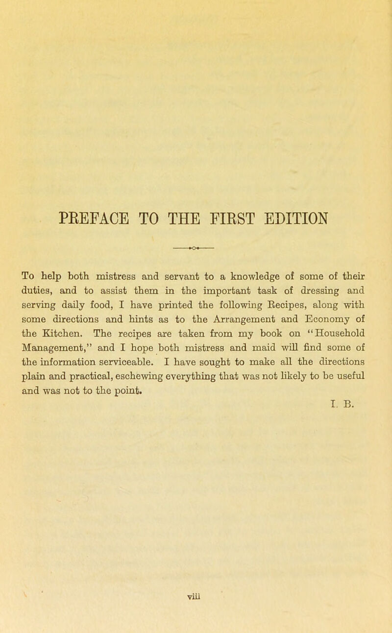 PREFACE TO THE FIRST EDITION To help both mistress and servant to a knowledge of some of their duties, and to assist them in the important task of dressing and serving daily food, I have printed the following Recipes, along with some directions and hints as to the Arrangement and Economy of the Kitchen. The recipes are taken from my book on “Household Management,” and I hope both mistress and maid will find some of the information serviceable. I have sought to make all the directions plain and practical, eschewing everything that was not likely to be useful and was not to the point. I. B.