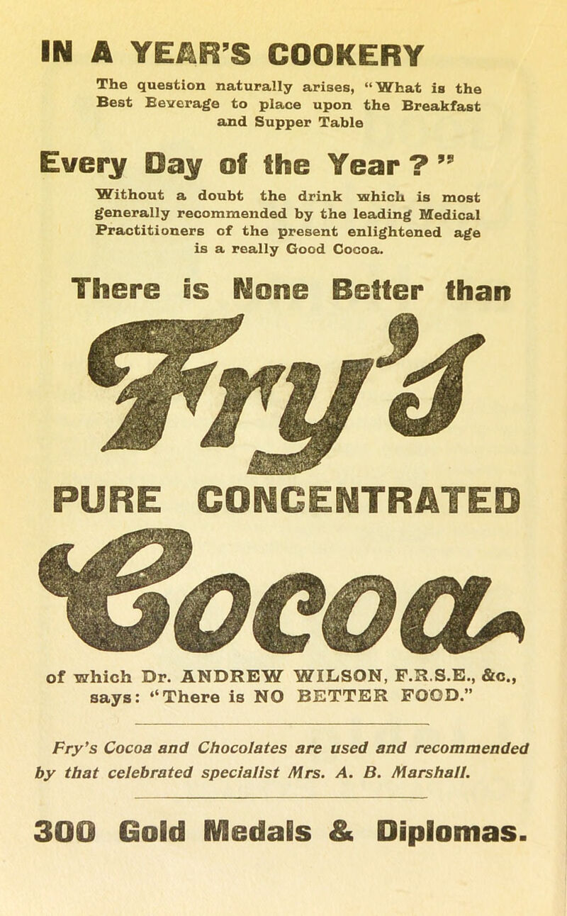 The question naturally arises, “What is the Best Beverage to place upon the Breakfast and Supper Table Every Bay of the Year ? ” Without a doubt the drink which is most generally recommended by the leading Medical Practitioners of the present enlightened age is a really Good Cocoa. There is None Better than PURE CONCENTRATED of which Dr. ANDREW WILSON, F.R.S.E., &c„ says: “There is NO BETTER FOOD.” Fry's Cocoa and Chocolates are used and recommended by that celebrated specialist Mrs. A. B. Marshall. 300 Gold Medals & Diplomas