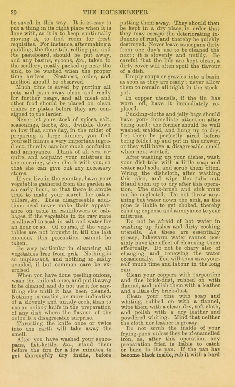 be saved in this way. It is as easy to put a thing in its right place when it is done with, as it is to keep continually moving it, to find room for fresh requisites. For instance, aftermaking a pudding, the flour-tub, rolling-pin, and the pasteboard, should be put away, and any basins, spoons, &c., taken to the scullery, neatly packed up near the sink, to be washed when the proper time arrives. Neatness, order, and method should be observed. Much time is saved by putting all pots and pans away clean and ready for further usage, and all meat and other food should be placed on clean dishes or plates before they are con- signed to the larder. Never let your stock of spices, salt, seasonings, herbs, &c., dwindle down so low that, some day, in the midst of preparing a large dinner, you find yourself minus a very important ingre- dient, thereby causing much confusion and annoyance. Think of all you re- quire, and acquaint your mistress in the morning, when she is with you, so that she can give out any necessary stores. If you live in the country, have your vegetables gathered from the garden at an early hour, so that there is ample time to make your search for cater- pillars, &c. These disagreeable addi- tions need never make their appear- ance on table in cauliflowers or cab- bages, if the vegetable in its raw state is allowed to soak in salt and water for an hour or so. Of course, if the vege- tables are not brought in till the last moment this precaution cannot be taken. Be very particular in cleansing all vegetables free from grit. Nothing is so unpleasant, and nothing so easily avoided, if but common care be ex- ercised. When you have done peeling onions, wash the knife at once, and put it away to be cleaned, and do not use it for any- thing else until it has been cleaned. Nothing is nastier, or more indicative of a slovenly and untidy cook, than to use an oniony knife in the preparation of any dish where the flavour of the onion is a disagreeable surprise. Thrusting the knife once or twice into the earth will take away the smell. After you have washed your sauce- ans, fish-kettle, &o., stand them efore the fire for a few minutes, to get thoroughly dry inside, before utting them away. They should then e kept in a dry place, in order that they may escape the deteriorating in- fluence of rust, and thereby be quickly destroyed. Never leave saucepans dirty from one day’s use to be cleaned the next; it is slovenly and untidy. Be careful that the lids are kept clean, a dirty cover will often spoil the flavour of a dish. Empty soups or gravies into a basin as soon as they are ready ; never allow them to remain all night in the stock- pot. In copper utensils, if the tin has worn off, have it immediately re- placed. Pudding-cloths and jelly-bags should have your immediate attention after being used : the former should be well washed, scalded, and hung up to dry. Let them be perfectly aired before being folded up and put in the drawer, or they will have a disagreeable smell when next wanted. After washing up your dishes, wash your dish-tubs with a little soap and water and soda, and scrub them often. Wring the dishcloth, after washing this also, and wipe the tubs out. Stand them up to dry after this opera- tion. The sink-brush and sink must not be neglected. Do not throw any- thing but water down the sink, as the pipe is liable to get choked, thereby causing expense and annoyance to your mistress. Do not be afraid of hot water in washing up dishes and dirty cooking utensils. As these are essentially greasy, lukewarm water cannot pos- sibly have the effect of cleansing them effectually. Do not be chary also of changing and renewing the water occasionally. You will thus save your- self much time and labour in the long run. Clean your coppers with turpentine and fine brick-dust, rubbed on with flannel, and polish them with a leather and a little dry brick-dust. Clean your tins with soap and whiting, rubbed on with a flannel, wipe them with a clean, dry, soft doth, ana polish with a dry leather and powdered whiting. Mind that neither the cloth nor leather is greasy. Do not sorub the inside of your frying-pans, unless they be of enamelled iron, as, after this operation, any preparation fried is liable to catch or burn to the pan. If the pan has become blaok inside, rub it with a hard