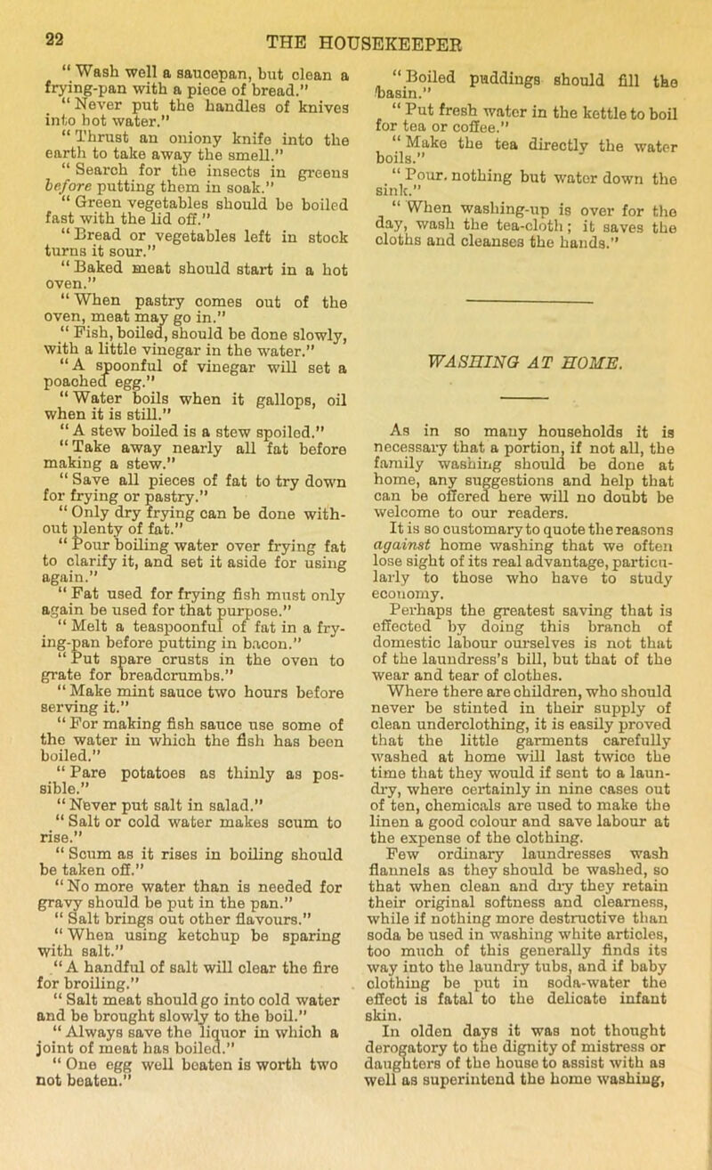 “ Wash well a saucepan, but clean a frying-pan with a piece of bread.” “ Never put the handles of knives into hot water.” “ Thrust an oniony knife into the earth to take away the smell.” “ Search for the insects in greens before putting thorn in soak.” “ Green vegetables should be boiled fast with the lid off.” “Bread or vegetables left in stock turns it sour.” “ Baked meat should start in a hot oven.” “ When pastry comes out of the oven, meat may go in.” “ Fish, boiled, should be done slowly, with a little vinegar in the water.” “A spoonful of vinegar will set a poaohed egg.” “ Water boils when it gallops, oil when it is still.” “A stew boiled is a stew spoiled.” “Take away nearly all fat before making a stew.” “ Save all pieces of fat to try down for frying or pastry.” “ Only dry frying can be done with- out plenty of fat.” “ Pour boiling water over frying fat to clarify it, and set it aside for using again.” “ Fat used for frying fish must only again be used for that purpose.” “ Melt a teaspoonful of fat in a fry- ing-pan before putting in bacon.” “ Put spare orusts in the oven to grate for breadcrumbs.” “ Make mint sauce two hours before serving it.” “ For making fish sauce use some of the water in whioh the fish has been boiled.” “ Pare potatoes as thinly as pos- sible.” “ Never put salt in salad.” “ Salt or cold water makes scum to rise.” “ Scum as it rises in boiling should be taken off.” “ No more water than is needed for gravy should be put in the pan.” “ Salt brings out other flavours.” “ When using ketchup be sparing with salt.” “A handful of salt will clear the fire for broiling.” “ Salt meat should go into cold water and be brought slowly to the boil.” “ Always save the liquor in which a joint of meat has boiled.” “ One egg well boaten is worth two not beaten.” “Boiled puddings should fill the 'basin.” “ Put fresh water in the kettle to boil for tea or coffee.” “ Make the tea directlv the water boils.” “ Pour, nothing but water down the sink.” “ When washing-up is over for the day, wash the tea-cloth; it saves the cloths and cleanses the hands.” WASHING AT HOME. As in so many households it is necessary that a portion, if not all, the family washing should be done at home, any suggestions and help that can be offered here will no doubt be welcome to our readers. It is so customary to quote the reasons against home washing that we often lose sight of its real advantage, particu- larly to those who have to study economy. Perhaps the greatest saving that is effected by doing this branch of domestic labour ourselves is not that of the laundress’s bill, but that of the wear and tear of clothes. Where there are children, who should never be stinted in their supply of clean underclothing, it is easily proved that the little garments carefully washed at home will last twice the time that they would if sent to a laun- dry, where certainly in nine cases out of ten, chemioals are used to make the linen a good colour and save labour at the expense of the clothing. Few ordinary laundresses wash flannels as they should be washed, so that when clean and dry they retain their original softness and clearness, while if nothing more destructive than soda be used in washing white articles, too much of this generally finds its way into the laundry tubs, and if baby olothing be put in soda-water the effect is fatal to the delicate infant skin. In olden days it was not thought derogatory to the dignity of mistress or daughters of the house to assist with as well as superintend the home washing,