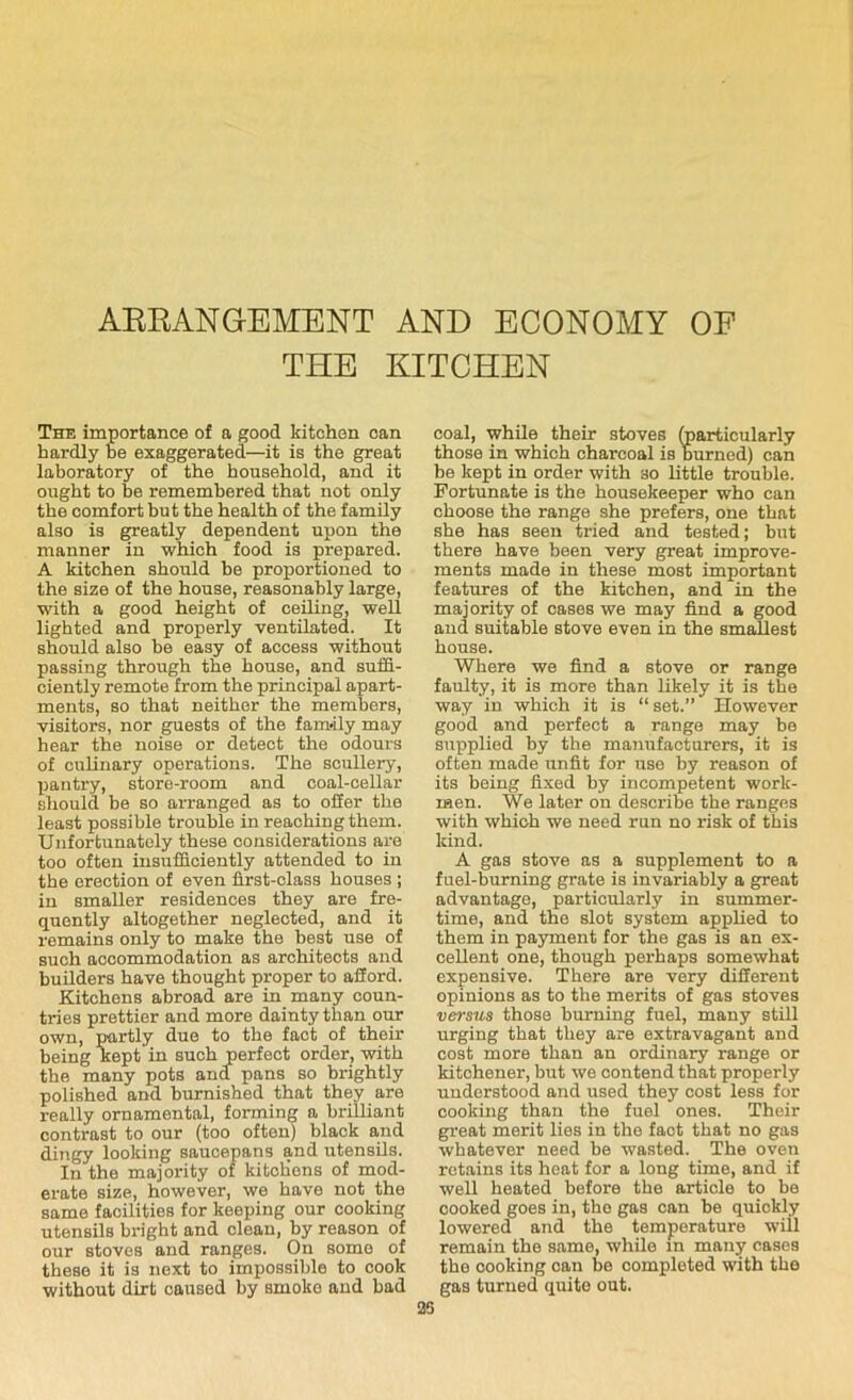 ARRANGEMENT AND ECONOMY OF THE KITCHEN The importance of a good kitchen can hardly be exaggerated—it is the great laboratory of the household, and it ought to be remembered that not only the comfort but the health of the family also is greatly dependent upon the manner in which food is prepared. A kitchen should be proportioned to the size of the house, reasonably large, with a good height of ceiling, well lighted and properly ventilated. It should also be easy of access without passing through the house, and suffi- ciently remote from the principal apart- ments, so that neither the members, visitors, nor guests of the family may hear the noise or detect the odours of culinary operations. The scullery, pantry, store-room and coal-cellar should be so arranged as to offer the least possible trouble in reaching them. Unfortunately these considerations are too often insufficiently attended to in the erection of even first-class houses ; in smaller residences they are fre- quently altogether neglected, and it remains only to make the best use of such accommodation as architects and builders have thought proper to afford. Kitchens abroad are in many coun- tries prettier and more dainty than our own, partly due to the fact of their being kept in such perfect order, with the many pots and pans so brightly polished and burnished that they are really ornamental, forming a brilliant contrast to our (too often) black and dingy looking saucepans and utensils. In the majority of kitcKens of mod- erate size, however, we have not the same facilities for keeping our cooking utensils bright and clean, by reason of our stoves and ranges. On some of these it is next to impossible to cook without dirt caused by smoke and bad coal, while their stoves (particularly those in which charcoal is burned) can be kept in order with so little trouble. Fortunate is the housekeeper who can choose the range she prefers, one that she has seen tried and tested; but there have been very great improve- ments made in these most important features of the kitchen, and in the majority of cases we may find a good and suitable stove even in the smallest house. Where we find a stove or range faulty, it is more than likely it is the way in which it is “set.” However good and perfect a range may be supplied by the manufacturers, it is often made unfit for use by reason of its being fixed by incompetent work- men. We later on describe the ranges with which we need run no risk of this kind. A gas stove as a supplement to a fuel-burning grate is invariably a great advantage, particularly in summer- time, and the slot system applied to them in payment for the gas is an ex- cellent one, though perhaps somewhat expensive. There are very different opinions as to the merits of gas stoves versus those burning fuel, many still urging that they are extravagant and cost more than an ordinary range or kitchener, but we contend that properly understood and used they cost less for cooking than the fuel ones. Their great merit lies in the fact that no gas whatever need be wasted. The oven retains its heat for a long time, and if well heated before the article to be cooked goes in, the gas can be quickly lowered and the temperature will remain the same, while in many cases the cooking can be completed with the gas turned quite out. 25