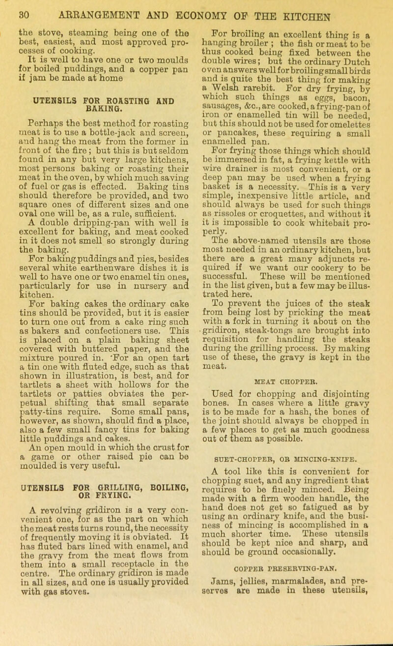 the stove, steaming being one of the best, easiest, and most approved pro- cesses of cooking. It is well to have one or two moulds for boiled puddings, and a copper pan if jam be made at home UTENSILS FOR ROASTING AND BAKING. Perhaps the best method for roasting meat is to use a bottle-jack and screen, and hang the meat from the former in front of the fire ; but this is but seldom found in any but very large kitchens, most persons baking or roasting their meat in the oven, by which much saving of fuel or gas is effected. Baking tins should therefore be provided, and two square ones of different sizes and one oval one will be, as a rule, sufficient. A double dripping-pan with well is excellent for baking, and meat cooked in it does not smell so strongly during the baking. For baking puddings and pies, besides several white earthenware dishes it is well to have one or two enamel tin ones, particularly for use in nursery and kitchen. For baking cakes the ordinary cake tins should be provided, but it is easier to turn one out from a cake ring such as bakers and confectioners use. This is placed on a plain baking sheet covered with buttered paper, and the mixture poured in. For an open tart a tin one with fluted edge, such as that shown in illustration, is best, and for tartlets a sheet with hollows for the tartlets or patties obviates the per- petual shifting that small separate patty-tins require. Some small pans, however, as shown, should find a place, also a few small fancy tins for baking little puddings and cakes. An open mould in which the crust for a game or other raised pie can be moulded is very useful. UTENSILS FOR GRILLING, BOILING, OR FRYING. A revolving gridiron is a very con- venient one, for as the part on which the meat rests turns round, the necessity of frequently moving it is obviated. It has fluted bars lined with enamel, and the gravy from the meat flows from them into a small receptacle in the centre. The ordinary gridiron is made in all sizes, and one is usually provided with gas stoves. For broiling an excellent thing is a hanging broiler ; the fish or meat to be thus cooked being fixed between the double wires; but the ordinary Dutch o ven answers well for broiling small birds and is quite the best thing for making a Welsh rarebit. For dry frying, by which such things as eggs, bacon, sausages, &c., are cooked, a frying-pan of iron or enamelled tin will be needed, but this should not be used for omelettes or pancakes, these requiring a small enamelled pan. For frying those things which should be immersed in fat, a frying kettle with wire drainer is most convenient, or a deep pan may be used when a frying basket is a necessity. This is a very simple, inexpensive little article, and should always be used for such things as rissoles or croquettes, and without it it is impossible to cook whitebait pro- perly. The above-named utensils are those most needed in an ordinary kitchen, but there are a great many adjuncts re- quired if we want our cookery to be successful. These will be mentioned in the list given, but a few may be illus- trated here. To prevent the juices of the steak from being lost by pricking the meat with a fork in turning it about on the ■ gridiron, steak-tongs are brought into requisition for handling the steaks during the grilling process. By making use of these, the gravy is kept in the meat. MEAT CHOPPER. Used for chopping and disjointing bones. In cases where a little gravy is to be made for a hash, the bones of the joint should always be chopped in a few places to get as much goodness out of them as possible. SUET-CHOPPER, OR MINCING-KNIFE. A tool like this is convenient for chopping suet, and any ingredient that requires to be finely minced. Being made with a firm wooden handle, the hand does not get so fatigued as by using an ordinary knife, and the busi- ness of mincing is accomplished in a much shorter time. These utensils should be kept nice and sharp, and should be ground occasionally. COPPER PRESERVING-PAN. Jams, jellies, marmalades, and pre- serves are made in these utensils,
