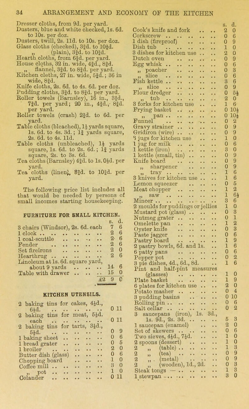 Dresser cl'oths, from 9d. per yard. Dusters, blue and white checked, Is. 6d. to 10s. per doz. Dusters, twill, 2s. lid. to 10s. per doz. Glass cloths (checked), 3|d. to lOJd. „ (plain), 3id. to 10id. Hearth cloths, from 6id. per yard. House cloths, 32 in. wide, 4Jd., 8|d. ,, flannel, 3|d. to 8Jd. per yard. Kitchen cloths, 27 in. wide, 61d.; 36 in wide, 8id. Knife cloths, 2s. 6d. to 4s. 6d. per doz. Pudding cloths, 3fd. to 8Jd. per yard. Roller towels (Barnsley), 16 in., 3ifd., 7|d. per yard; 20 in., 4j|d.,- 8|d. per yard. Roller towels (crash) 2|d. to 6d. per yard. Table cloths (bleached), 1$ yards square, Is. 6d. to 4s. 3d.; 1| yards square, 2s. 6d, to 4s. lid. Table cloths (unbleached), 1J yards square, Is. 6d. to 2s. 6d.; If yards square, 2s. to 3s. 6d. Tea cloths (Barnsley) 4fd. to Is. 0£d. per yard. Tea cloths (linen^ 8|d. to lO.Jd. per yard. The following price list includes all that would be needed by persons of small incomes starting housekeeping. FURNITURE FOR SMALL KITCHEN. s. d. 3 chairs (Windsor), 2s. 6d. each 7 6 1 clock 2 6 1 coal-scuttle 2-6 Fender 2 6 Set fireirons 2 0 Hearthrug 2 6 Linoleum at Is. 6d. square yard, about 9 yards 14. 6 Table with drawer .. .. .. 15 0 12 9 0 KITCHEN UTENSILS. 2 baking tins for cakes, 4Jd., 6£d 2 baking tins for meat, 6£d. each 2 baking tins for tarts, 3£d., 6Jd 1 baking sheet 1 bread grater 1 broiler Butter dish (glass) Chopping board Coffee mill ,, pot .. .* •• •• Colander 0 11 0 11 0 9 0 6 0 6 2 0 0 6 1 0 3 0 1 0 0 11 s. d. Cook’s knife and fork .. .. 2 0 Corkscrew 0 6 1 dish (fireproof) 0 9 Dish tub 10 3 dishes for kitchen use .. .. 2 0 Dutch oven 0 9 Egg whisk 0 6 „ poacher 0 3 „ slice 0 6 Fish kettle 3 6 „ slice 0 9 Flour dredger 0 6£ „ tub 2 0 3 forks for kitchen use .. .. 1 6 Frying basket . j 0 10£ ,, pan 0 10J Funnel 0 2 Gravy strainer 0 9 Gridiron (wire) 0 9 3 jugs for kitchen use .. .. 10 1 jug for milk 0 6 1 kettle (iron) 3 0 1 kettle (small, tin) 0 9 Knife board 0 9 „ sharpener 0 9 . tray 16 3 knives for kitchen use .. .. 16 Lemon squeezer 0 6 Meat chopper 12 „ saw 1 6£ Mincer 3 6 2 moulds for puddings or jellies 1 0 Mustard pot (glass) 0 3 Nutmeg grater 0 1 Omelette pan 12 Oyster knife 0 3 Paste j agger 0 6 Pastry board 19 2 pastry bowls, 6d. and Is. 16 6 patty pans 0 6 Pepper pot 0 2 3 pie dishes, 4d., 6d., 8d. .. 16 Pint and half-pint measures Plate basket 1 9 6 plates for kitchen use .. .. 2 0 Potato masher 0 4 3 pudding basins 0 10 Rolling pin 0 6 Salt cellar 0 2 3 saucepans (iron), Is. 3d., Is. 9d., 2s. 3d 6 3 1 saucepan (enamel) .. .. 2 0 Set of skewers 0 6 Two sieves, 4£d., 7Jd 10 2 spoons (dessert) 10 2 „ (table) 1 3 2 „ (tea) 0 9 2 ,, . (metal) 0 9 2 ,, (wooden), Id., 2d. 0 3 Steak tongs — 13 1 stewpan - 3 0