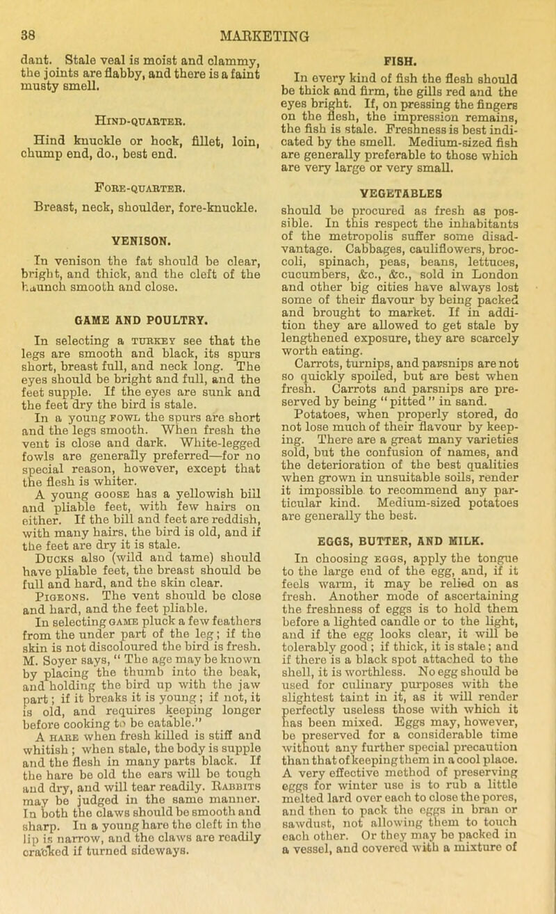 dant. Stale veal is moist and clammy, the joints are flabby, and there is a faint mnsty smell. Hind-quarter. Hind knuckle or hock, fillet, loin, chump end, do., best end. Fore-quabter. Breast, neck, shoulder, fore-knuckle. VENISON. In venison the fat should be clear, bright, and thick, and the cleft of the haunch smooth and close. GAME AND POULTRY. In selecting a turkey see that the legs are smooth and black, its spurs short, breast full, and neck long. The eyes should be bright and full, and the feet supple. If the eyes are sunk and the feet dry the bird is stale. In a young fowl the spurs are short and the legs smooth. When fresh the vent is close and dark. White-legged fowls are generally preferred—for no special reason, however, except that the flesh is whiter. A young goose has a yellowish bill and pliable feet, with few hairs on either. If the bill and feet are reddish, with many hairs, the bird is old, and if the feet are dry it is stale. Ducks also (wild and tame) should have pliable feet, the breast should be full and hard, and the skin clear. Pigeons. The vent should be close and hard, and the feet pliable. In selecting game pluck a few feathers from the under part of the leg; if the skin is not discoloured the bird is fresh. M. Soyer says, “ The age may be known by placing the thumb into the beak, and holding the bird up with the jaw part; if it breaks it is young; if not, it is old, and requires keeping longer before cooking to be eatable.” A hare when fresh killed is stiff and whitish ; when stale, the body is supple and the flesh in many parts black. If the hare be old the ears will be tough and dry, and will tear readily. Rabbits may be judged in the same manner. In both the claws should be smooth and sharp. In a young hare the cleft in the lip is narrow, and the claws are readily cra'cked if turned sideways. FISH. In every kind of fish the flesh should be thick and firm, the gills red and the eyes bright. If, on pressing the fingers on the flesh, the impression remains, the fish is stale. Freshness is best indi- cated by the smell. Medium-sized fish are generally preferable to those which are very large or very small. VEGETABLES should be procured as fresh as pos- sible. In this respect the inhabitants of the metropolis suffer some disad- vantage. Cabbages, cauliflowers, broc- coli, spinach, peas, beans, lettuces, cucumbers, &c., &c., sold in London and other big cities have always lost some of their flavour by being packed and brought to market. If in addi- tion they are allowed to get stale by lengthened exposure, they are scarcely worth eating. Carrots, turnips, and parsnips are not so quickly spoiled, but are best when fresh. Carrots and parsnips are pre- served by being “ pitted ” in sand. Potatoes, when properly stored, do not lose much of their flavour by keep- ing. There are a great many varieties sold, but the confusion of names, and the deterioration of the best qualities when grown in unsuitable soils, render it impossible to recommend any par- ticular kind. Medium-sized potatoes are generally the best. EGGS, BUTTER, AND MILK. In ohoosing eggs, apply the tongue to the large end of the egg, and, if it feels warm, it may be relied on as fresh. Another mode of ascertaining the freshness of eggs is to hold them before a lighted candle or to the light, and if the egg looks clear, it will be tolerably good ; if thick, it is stale; and if thei’e is a black spot attached to the shell, it is worthless. No egg should be used for culinary purposes with the slightest taint in it, as it will render perfectly useless those with which it has been mixed. Eggs may, however, be preserved for a considerable time without any further special precaution than that of keepingthem in a cool place. A very effective method of preserving eggs for winter uso is to rub a little melted lard ovor eaoh to close the pores, and then to pack the eggs in bran or sawdust, not allowing them to touch each other. Or they may bo packed in a vessel, and covered with a mixture of