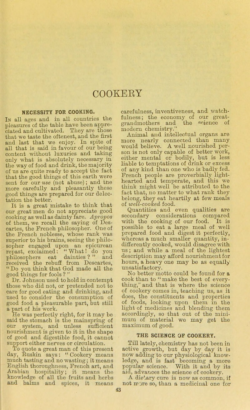 COOKERY NECESSITY FOR COOKING. In all ages and in all countries the pleasures of the table have been appre- ciated and cultivated. They are those that we taste the oftenest, and the first and last that we enjoy. In spite of all that is said in favour of our being content without luxuries and taking only what is absolutely necessary in the way of food and drink, the majority of us are quite ready to accept the fact that the good things of this earth were sent for our use (not abuse); and tne more carefully and pleasantly these good things are prepared for our delec- tation the better. It is a great mistake to think that our great men do not appreciate good cooking as well as dainty fare. Apropos of them, we recall the saying of Des- cartes, the French philosopher. One of the French noblesse, whose rank was superior to his brains, seeing the philo- sopher engaged upon an epicurean repast, exclaimed: “ What! do you philosophers eat dainties ? ” and received the rebuff from Descartes, “ Do you think that God made all the good things for fools ? ” Dr. Johnson used to hold in contempt those who did not, or pretended not to care for good eating and drinking, and used to consider the consumption of good food a pleasurable part, but still a part of his work. He was perfectly right, for it may be said the stomach is the mainspring of our system, and unless sufficient nourishment is given to it in the shape of good and digestible food, it cannot support either nerves or circulation. To quote a great man of this present day, Buskin says: “ Cookery means much tasting and no wasting; it means English thoroughness, French art, and Arabian hospitality; it means the knowledge of all the fruits and herbs and balms and spices, it means carefulness, inventiveness, and watch- fulness ; the economy of our great- grandmothers and the science of modern chemistry.” Animal and intellectual organs are more nearly connected than many would believe. A well nourished per- son is not only capable of better work, either mental or bodily, but is less liable to temptations of drink or excess of any kind than one who is badly fed. French people are proverbially light- hearted and temperate, and this we think might well be attributed to the fact that, no matter to what rank they belong, they eat heartily at few meals of well-cooked food. Quantities and even qualities are secondary considerations compared with the cooking of our food. It is possible to eat a large meal of well prepared food and digest it perfectly, whereas a much smaller quantity, in- differently cooked, would disagree with us; and while a meal of the lightest description may afford nourishment for hours, a heavy one may be as equally unsatisfactory. No better motto could be found for a cook than to “make the best of every- thing,” and that is where the science of cookery comes in, teaching us, as it does, the constituents and properties of foods, looking upon them in the light of medicines and blending them accordingly, so that out of the mini- mum of material we may get the maximum of good. THE SCIENCE OF COOKERY. Till lately, chemistry has not been in active growth, but day by day it is now adding to our physiological know- ledge, and is fast becoming a more popular science. With it and by its aid, advanoes the soience of cookery. A dietary cure is now as common, if not m >re so, than a medicinal one for