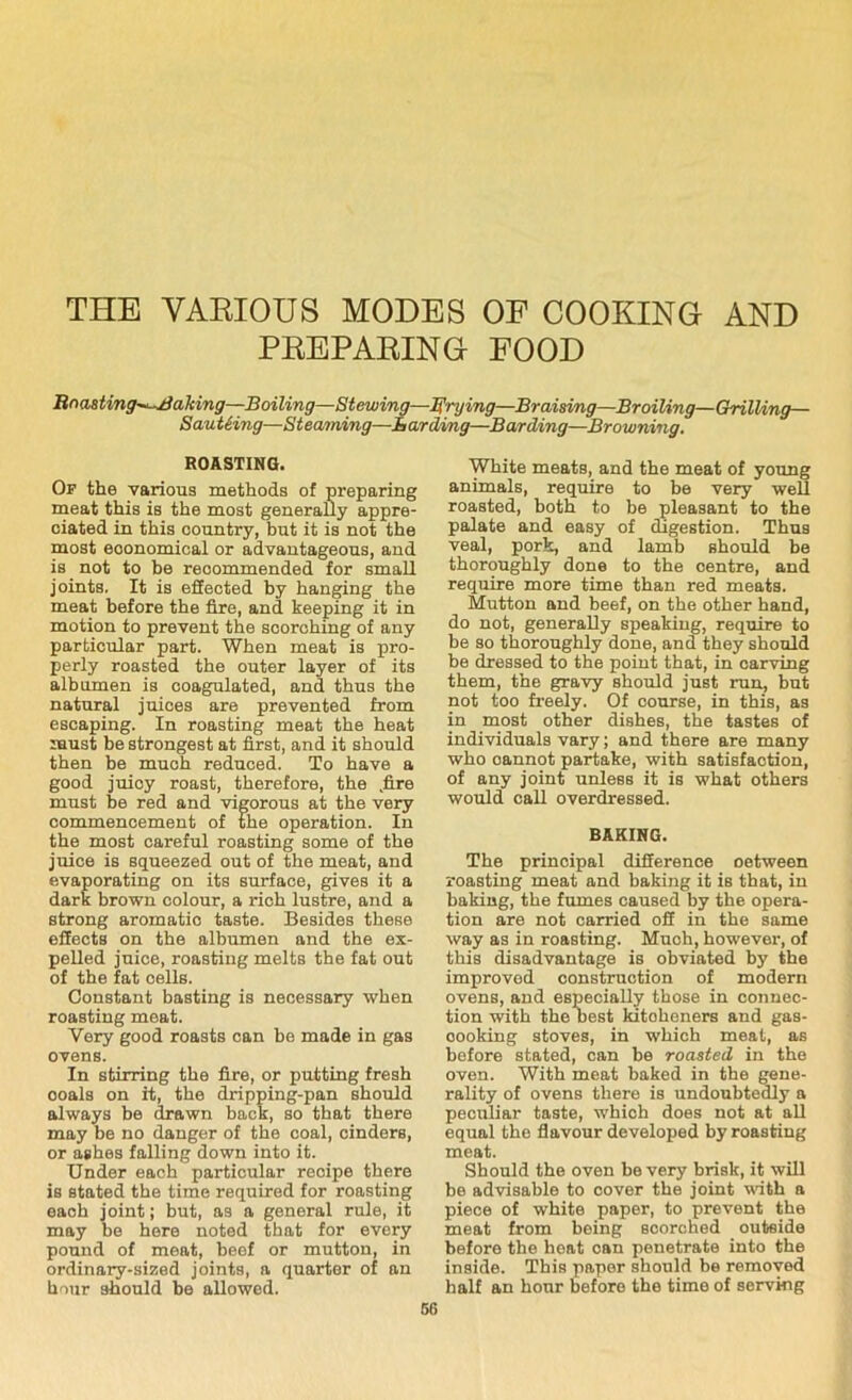 THE VARIOUS MODES OF COOKING AND PREPARING FOOD Bnasting^-Baking—Boiling—Stewing—frying—Braising—Broiling—Grilling— SauUing—Steaming—Larding—Barding—Browning. ROASTING. Of the various methods of preparing meat this is the most generally appre- ciated in this country, but it is not the most economical or advantageous, and is not to be reoommended for small joints. It is effected by hanging the meat before the fire, and keeping it in motion to prevent the scorching of any particular part. When meat is pro- perly roasted the outer layer of its albumen is coagulated, and thus the natural juices are prevented from escaping. In roasting meat the heat must be strongest at first, and it should then be much reduced. To have a good juioy roast, therefore, the .fire must be red and vigorous at the very commencement of the operation. In the most careful roasting some of the juice is squeezed out of the meat, and evaporating on its surface, gives it a dark brown colour, a rich lustre, and a strong aromatic taste. Besides these effects on the albumen and the ex- pelled juice, roasting melts the fat out of the fat cells. Constant basting is necessary when roasting meat. Very good roasts can be made in gas ovens. In stirring the fire, or putting fresh ooals on it, the dripping-pan should always be drawn back, so that there may be no danger of the coal, cinders, or ashes falling down into it. Under each particular reoipe there is stated the time required for roasting each joint; but, as a general rule, it may be here noted that for every pound of meat, beef or mutton, in ordinary-sized joints, a quarter of an hour should be allowed. White meats, and the meat of young animals, require to be very well roasted, both to be pleasant to the palate and easy of digestion. Thus veal, pork, and lamb should be thoroughly done to the centre, and require more time than red meats. Mutton and beef, on the other hand, do not, generally speaking, require to be so thoroughly done, and they should be dressed to the point that, in carving them, the gravy should just run, but not too freely. Of course, in this, as in most other dishes, the tastes of individuals vary; and there are many who oannot partake, with satisfaction, of any joint unless it is what others would call overdressed. BAKING. The principal diSerence oetween roasting meat and baking it is that, in baking, the fumes caused by the opera- tion are not carried oil in the same way as in roasting. Much, however, of this disadvantage is obviated by the improved construction of modern ovens, and especially those in connec- tion with the Dest kitoheners and gas- oooking stoves, in which meat, as before stated, can be roasted in the oven. With meat baked in the gene- rality of ovens there is undoubtedly a peculiar taste, which does not at all equal the flavour developed by roasting meat. Should the oven be very brisk, it will be advisable to cover the joint with a piece of white paper, to prevent the meat from being scorched outside before the heat can penetrate into the inside. This paper should be removed half an hour before the time of serving