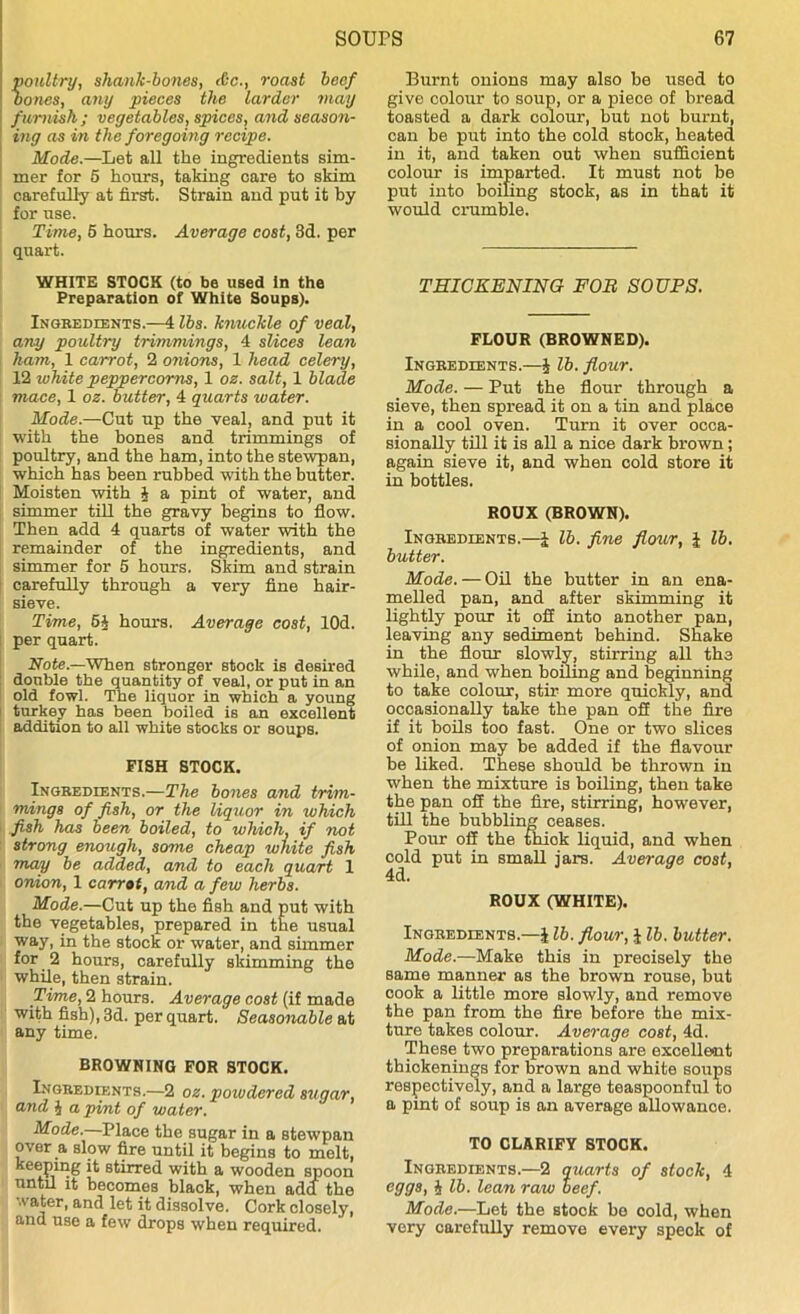 oultry, shank-bones, &c., roast beef ones, any pieces the larder may furnish; vegetables, spices, and season- ing as in the foregoing recipe. Mode.—Let all the ingredients sim- mer for 5 hours, taking care to skim carefully at first. Strain and put it by for use. Time, 5 hours. Average cost, 3d. per quart. WHITE STOCK (to be used in the Preparation of White Soups). Ingredients.—4 lbs. knuckle of veal, any poultry trimmings, 4 slices lean ham, 1 carrot, 2 onions, 1 head celery, 12 white peppercorns, 1 oz. salt, 1 blade mace, 1 oz. butter, 4 quarts water. Mode.—Cut up the veal, and put it with the bones and trimmings of poultry, and the ham, into the stewpan, which has been rubbed with the butter. Moisten with § a pint of water, and simmer till the gravy begins to flow. Then add 4 quarts of water with the remainder of the ingredients, and simmer for 5 hours. Skim and strain carefully through a very fine hair- sieve. Time, 5J hours. Average cost, lOd. per quart. Note.—When stronger stock is desired double the quantity of veal, or put in an old fowl. The liquor in which a young turkey has been boiled is an excellent addition to all white stocks or soups. FISH STOCK. Ingredients.—The bones and trim- mings of fish, or the liquor in which fish has been boiled, to which, if not strong enough, some cheap white fish may be added, and to each quart 1 onion, 1 carrot, and a few herbs. Mode.—Cut up the fish and put with the vegetables, prepared in the usual way, in the stock or water, and simmer for 2 hours, carefully skimming the while, then strain. Time, 2 hours. Average cost (if made with fish), 3d. per quart. Seasonable at any time. BROWNING FOR STOCK. Ingredients.—2 oz. powdered sugar, and § a pint of water. Mode.—Place the sugar in a stewpan over a slow fire until it begins to molt, keepmg it stirred with a wooden spoon until it becomes black, when add the water, and let it dissolve. Cork closely, and use a few drops when required. Burnt onions may also be used to give colour to soup, or a piece of bread toasted a dark colour, but not burnt, can be put into the cold stock, heated in it, and taken out when sufficient colour is imparted. It must not be put into boiling stock, as in that it would crumble. THICKENING FOB SOUPS. FLOUR (BROWNED). Ingredients.—% lb. flour. Mode. — Put the flour through a sieve, then spread it on a tin and place in a cool oven. Turn it over occa- sionally till it is all a nice dark brown; again sieve it, and when cold store it in bottles. ROUX (BROWN). Ingredients.—l lb. fine flour, \ lb. butter. Mode. — Oil the butter in an ena- melled pan, and after skimming it lightly pour it oil into another pan, leaving any sediment behind. Shake in the flour slowly, stirring all the while, and when boiling and beginning to take colour, stir more quickly, and occasionally take the pan off the fire if it boils too fast. One or two slices of onion may be added if the flavour be liked. These should be thrown in when the mixture is boiling, then take the pan off the fire, stirring, however, till the bubbling ceases. Pour off the thick liquid, and when cold put in small jars. Average cost, 4d. ROUX (WHITE). Ingredients.—J lb. flour, J lb. butter. Mode.—Make this in precisely the same manner as the brown rouse, but cook a little more slowly, and remove the pan from the fire before the mix- ture takes colour. Average cost, 4d. These two preparations are excellent thickenings for brown and white soups respectively, and a large teaspoonful to a pint of soup is an average allowance. TO CLARIFY STOCK. Ingredients.—2 quarts of stock, 4 eggs, J lb. lean raw beef. Mode.—Let the stock be cold, when very carefully remove every speck of