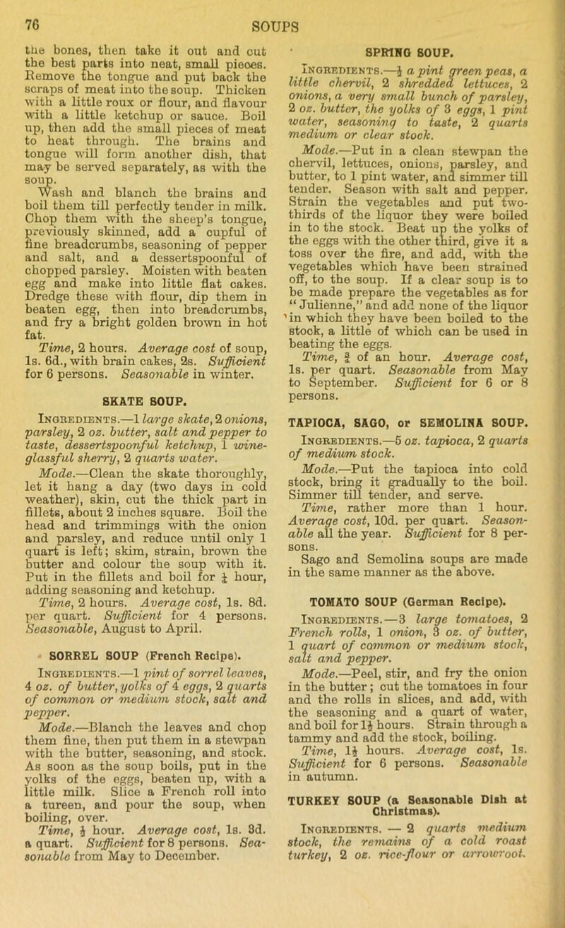 the bones, then take it out and cut the best parts into neat, small pieces. Remove the tongue and put back the scraps of meat into the soup. Thicken with a little roux or flour, and flavour with a little ketchup or sauce. Boil up, then add the small pieces of meat to heat through. The brains and tongue will form another dish, that may be served separately, as with the soup. Wash and blanch the brains and boil them till perfectly tender in milk. Chop them with the sheep's tongue, previously skinned, add a cupful of tine breadcrumbs, seasoning of pepper and salt, and a dessertspoonful of chopped parsley. Moisten with beaten egg and make into little flat cakes. Dredge these with flour, dip them in beaten egg, then into breadcrumbs, and fry a bright golden brown in hot fat. Time, 2 hours. Average cost of soup, Is. 6d., with brain cakes, 2s. Sufficient for 6 persons. Seasonable in winter. SKATE SOUP. Ingbedients.—1 large skate, 2 onions, ;parsley, 2 oz. butter, salt and pepper to taste, dessertspoonful ketchup, 1 wine- glassful sherry, 2 quarts water. Mode.—Clean the skate thoroughly, let it hang a day (two days in cold weather), skin, cut the thick part in fillets, about 2 inches square. Boil the head and trimmings with the onion and parsley, and reduce until only 1 quart is left; skim, strain, brown the butter and colour the soup with it. Put in the fillets and boil for J hour, adding seasoning and ketchup. Time, 2 hours. Average cost, Is. 8d. per quart. Sufficient for 4 persons. Seasonable, August to April. SORREL SOUP (French Recipe). Ingbedients.—1 pint of sorrel leaves, 4 oz. of butter, yolks of 4 eggs, 2 quarts of common or medium stock, salt and pepper. Mode.—Blanch the leaves and chop them fine, then put them in a stewpan with the butter, seasoning, and stock. As soon as the soup boils, put in the yolks of the eggs, beaten up, with a little milk. Slice a French roll into a tureen, and pour the soup, when boiling, over. Time, J hour. Average cost, Is. 3d. a quart. Sufficient for 8 persons. Sea- sonable from May to December. SPRING SOUP. Ingbedients.—§ a pint green peas, a little chervil, 2 shredded lettuces, 2 onions, a very small bunch of parsley, 2 oz. butter, the yolks of 3 eggs, 1 pint water, seasoning to taste, 2 quarts medium or clear stock. Mode.—Put in a clean stewpan the chervil, lettuces, onions, parsley, and butter, to 1 pint water, and simmer till tender. Season with salt and pepper. Strain the vegetables and put two- thirds of the liquor they were boiled in to the stock. Beat up the yolks of the eggs with the other third, give it a toss over the fire, and add, with the vegetables which have been strained off, to the soup. If a clear soup is to be made prepare the vegetables as for “ Julienne,” and add none of the liquor ’ in which they have been boiled to the stock, a little of which can be used in beating the eggs. Time, f of an hour. Average cost, Is. per quart. Seasonable from May to September. Sufficient for 6 or 8 persons. TAPIOCA, SAGO, or SEMOLINA SOUP. Ingbedients.—5 oz. tapioca, 2 quarts of medium stock. Mode.—Put the tapioca into cold stock, bring it gradually to the boil. Simmer till tender, and serve. Time, rather more than 1 hour. Average cost, lOd. per quart. Season- able all the year. Sufficient for 8 per- sons. Sago and Semolina soups are made in the same manner as the above. TOMATO SOUP (German Recipe). Ingbedients.—3 large tomatoes, 2 French rolls, 1 onion, 3 oz. of butter, 1 quart of common or 'medium stock, salt and pepper. Mode.—Peel, stir, and fry the onion in the butter; out the tomatoes in four and the rolls in slices, and add, with the seasoning and a quart of water, and boil for 1* hours. Strain through a tammy and add the stock, boiling. Time, 1§ hours. Average cost, Is. Sufficient for 6 persons. Seasonable in autumn. TURKEY SOUP (a Seasonable Dish at Christmas). Ingbedients. — 2 quarts medium stock, the remains of a cold roast turkey, 2 oz. rice-flour or airowroot.