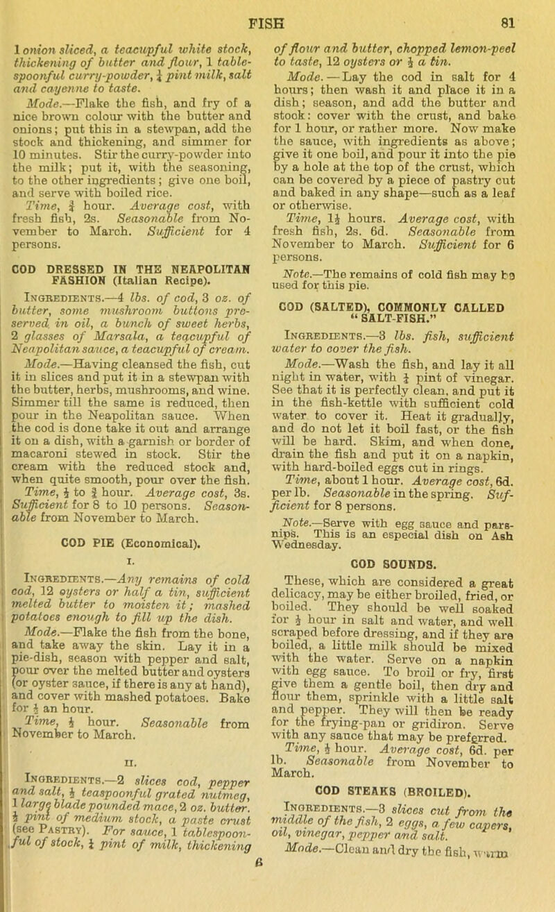 1 onion sliced, a teacupful white stock, thickening of butter and flour, 1 table- spoonful curry-powder, i pint milk, salt and cayenne to taste. Mode.—Flake the fish, and fry of a nice brown colour with the butter and onions; put this in a stewpan, add the stock and thickening, and simmer for 10 minutes. Stir the curry-powder into the milk; put it, with the seasoning, to the other ingredients ; give one boil, and serve with boiled rice. Time, J hour. Average cost, with fresh fish, 2s. Seasonable from No- vember to March. Sufficient for 4 persons. COD DRESSED IN THE NEAPOLITAN FASHION (Italian Recipe). Ingredients.—4 lbs. of cod, 3 os. of butter, some mushroom buttons pre- served. in oil, a bunch of sweet herbs, 2 glasses of Marsala, a teacupful of Neapolitan sauce, a teacupful of cream. Mode.—Having cleansed the fish, cut it in slices and put it in a stewpan with the butter, herbs, mushrooms, and wine. Simmer till the same is reduced, then pour in the Neapolitan sauce. When the cod is done take it out and arrange it on a dish, with a garnish or border of macaroni stewed in stock. Stir the cream with the reduced stock and, when quite smooth, pour over the fish. Time, J to | hour. Average cost, 3s. Sufficient for 8 to 10 persons. Season- able from November to March. COD PIE (Economical). i. Ingredients.—Any remains of cold cod, 12 oysters or half a tin, sufficient \ melted butter to moisten it; mashed potatoes enough to fill up the dish. Mode.—Flake the fish from the bone, and take away the skin. Lay it in a pie-dish, season with pepper and salt, pour over the melted butter and oysters (or oyster 3auce, if there is any at hand), and cover with mashed potatoes. Bake for h an hour. Time, 4 hour. Seasonable from November to March. u. Ingredients.—2 slices cod, pepper and salt, J teaspoonful grated nutmeg, 1 large, blade pounded mace, 2 oz. but tor. i pint of medium stock, a paste crust (see Pastry). For sauce, 1 tablespoon- jul of stock, 1 pint of milk, thickening of flour and butter, chopped lemon-peel to taste, 12 oysters or 4 a tin. Mode.—Lay the cod in salt for 4 hours; then wash it and place it in a dish; season, and add the butter and stook: cover with the crust, and bake for 1 hour, or rather more. Now make the sauce, with ingredients as above; give it one boil, and pour it into the pie by a hole at the top of the crust, which can be covered by a piece of pastry cut and baked in any shape—such as a leaf or otherwise. Time, 14 hours. Average cost, with fresh fish, 2s. 6d. Seasonable from November to March. Sufficient for 6 persons. Note.—The remains of cold fish may b9 used for this pie. COD (SALTED), COMMONLY CALLED “ SALT-FISH.” Ingredients.—3 lbs. fish, sufficient water to cover the fish. Mode.-—Wash the fish, and lay it all night in water, with J pint of vinegar. See that it is perfectly clean, and put it in the fish-kettle with sufficient cold water to cover it. Heat it gradually, and do not let it boil fast, or the fish will be hard. Skim, and when done, drain the fish and put it on a napkin, with hard-boiled eggs cut in rings. Time, about 1 hour. Average cost, 6d. per lb. Seasonable in the spring. Suf- ficient for 8 persons. Note.—Serve with egg sauce and pars- nips. This is an especial dish on Ash Wednesday. COD SOUNDS. These, which are considered a great delicacy, may be either broiled, fried, or boiled. They should be well soaked for 4 hour in salt and water, and well scraped before dressing, and if they are boiled, a little milk should be mixed with the water. Serve on a napkin with egg sauce. To broil or fry, first give them a gentle boil, then dry and flour them, sprinkle with a little salt and pepper. They will then be ready for the frying-pan or gridiron. Serve with any sauce that may be preferred. Time, 4 hour. Average cost, 6d. per lb. Seasonable from November to March. COD STEAKS (BROILED). Ingredients.—3 slices exit from the middle of the fish, 2 eggs, a few capers, oil, vinegar, pepper a/nd salt. Mode.—Clean and dry the fish, w ■um