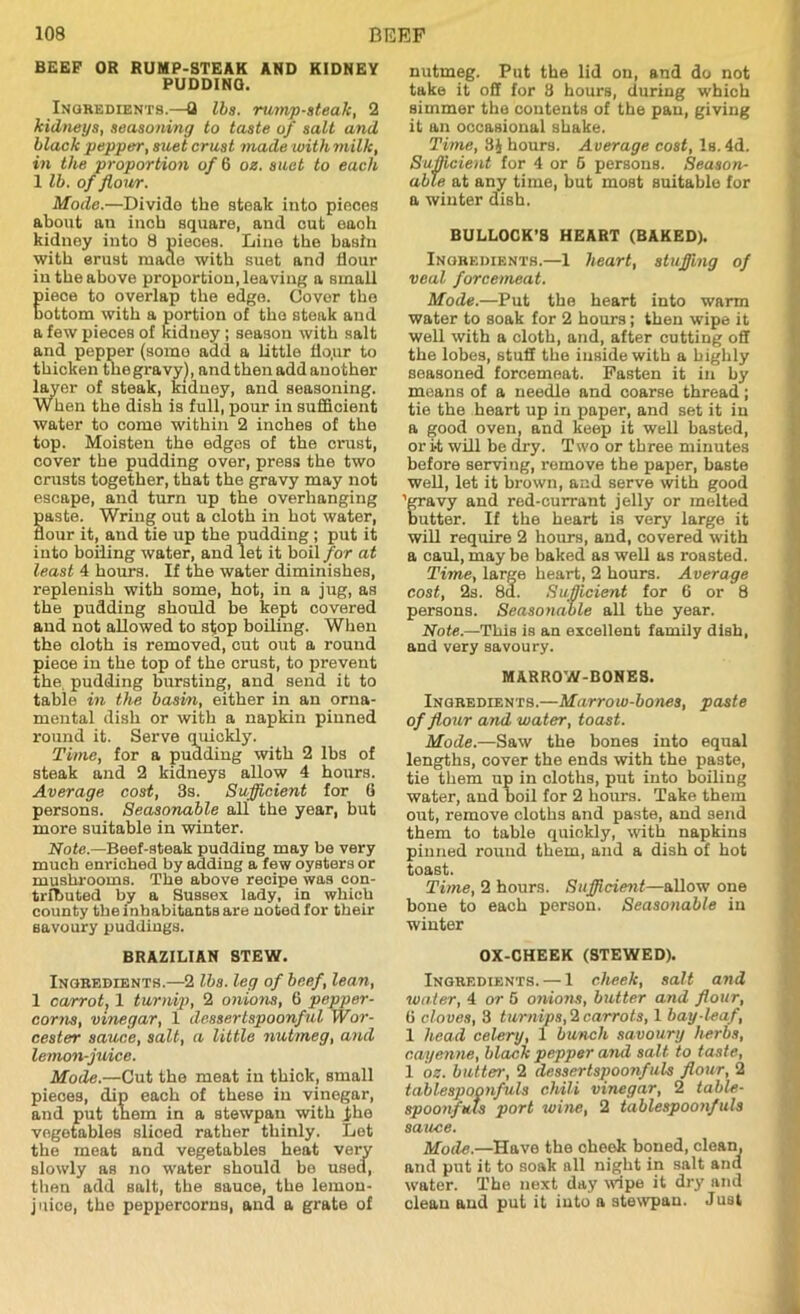 BEEP OR RUMP-STEAK AND KIDNEY PUDDING. Ingredients.—fl lbs. rump-steak, 2 kidneys, seasoning to taste of salt and black pepper, suet crust made with milk, in the proportion of 6 oz. suet to each 1 lb. of flour. Mode.—Divide the steak into pieces about an inob square, and cut each kidney into 8 pieces. Line the basin with erust made with suet and flour in the above proportion, leaving a small Eiece to overlap the edge. Cover the ottom with a portion of the steak and a few pieces of kidney ; season with salt and pepper (somo add a little flo.ur to thicken the gravy), and then add another layer of steak, kidney, and seasoning. When the disli is full, pour in sufficient water to come within 2 inches of the top. Moisten the edges of the crust, cover the pudding over, press the two crusts together, that the gravy may not escape, and turn up the overhanging aste. Wring out a cloth in hot water, our it, and tie up the pudding; put it into boiling water, and let it boil for at least 4 hours. If the water diminishes, replenish with some, hot, in a jug, as the pudding should be kept covered and not allowed to stop boiling. When the oloth is removed, cut out a round piece in the top of the crust, to prevent the pudding bursting, and send it to table in the basin, either in an orna- mental dish or with a napkin pinned round it. Serve quickly. Time, for a pudding with 2 lbs of steak and 2 kidneys allow 4 hours. Average cost, 3s. Sufficient for 6 persons. Seasonable all the year, but more suitable in winter. Note.—Beef-steak pudding may be very much enriched by adding a few oysters or mushrooms. The above recipe was con- tributed by a Sussex lady, in which county the inhabitants are noted for their savoury puddings. BRAZILIAN STEW. Ingredients.—2 lbs. leg of beef, lean, 1 carrot, 1 turnip, 2 onions, 6 pepper- corns, vinegar, 1 dessertspoonful Wor- cester sauce, salt, a little nutmeg, and lemon-juice. Mode.—Cut the meat in thick, small pieoes, dip each of these in vinegar, and put them in a stewpan with jihe vegetables sliced rather thinly. Let the meat and vegetables heat very slowly as no water should be used, then add salt, the sauce, the lemon- juice, the pepperoorns, and a grate of nutmeg. Put the lid on, and do not take it off for 8 hours, during which simmer the contents of the pan, giving it an occasional shake. Time, 8$ hours. Average cost, Is. 4d. Sufficient for 4 or 6 persons. Season- able at any time, but most suitable for a winter dish. BULLOCK’S HEART (BAKED). Ingredients.—1 heart, stuffing of veal forcemeat. Mode.—Put the heart into warm water to soak for 2 hours; then wipe it well with a cloth, and, after cutting off the lobes, stuff the inside with a highly seasoned forcemeat. Fasten it in by means of a needle and coarse thread; tie the heart up in paper, and set it in a good oven, and keep it well basted, or it will be dry. Two or three minutes before serving, remove the paper, baste well, let it brown, and serve with good 'gravy and red-currant jelly or melted butter. If the heart is very large it will require 2 hours, and, covered with a caul, maybe baked as well as roasted. Time, large heart, 2 hours. Average cost, 2s. 8d. Sufficient for 6 or 8 persons. Seasonable all the year. Note.—'This is an excellent family dish, and very savoury. MAR ROW-BONE 8. Ingredients.—Marrow-bones, paste of flour and water, toast. Mode.—Saw the bones into equal lengths, cover the ends with the paste, tie them up in cloths, put into boiling water, and boil for 2 hours. Take them out, remove cloths and paste, and send them to table quickly, with napkins pinned round them, and a dish of hot toast. Time, 2 hours. Sufficient—allow one bone to each person. Seasonable in winter OX-CHEEK (STEWED). Ingredients. — 1 cheek, salt and water, 4 or 5 onions, butter and flour, 6 cloves, 3 turnips, 2 carrots, 1 bay-leaf, 1 head celery, 1 bunch savoury herbs, cayenne, black pepper and salt to taste, 1 oz. butter, 2 dessertspoonfuls flour, 2 tablespopnfuls chili vinegar, 2 table- spoonfuls port wine, 2 tablespoonfuls sauce. Mode.—Have the cheek boned, clean, and put it to soak all night in salt and water. The next day wipe it dry and clean and put it into a stewpan. Just