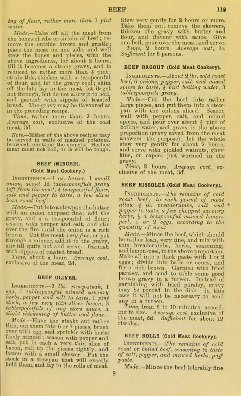 ing of flour, rather more than 1 pint water. Mode.—Take off all the meat from the bones of ribs or sirloin of beef ; re- move the outside brown and gristle; place the meat on one side, and well stew the bones and pieces, with the above ingredients, for about 2 hours, till it becomes a strong gravy, and is reduced to rather more than 4 pint; strain this, thicken with a teaspoonful of flour, and let the gravy oool; skim off the fat; lay in the meat, let it- get hot through, but do not allow it to boil, and garnish with sippets of toasted bread. The gravy may be flavoured as in the preceding recipe. Time, rather more than 2 hours. Average cost, exclusive of the cold meat, 3d. Note.—Either of the above recipes may be served in walls of mashed potatoes, browned, omitting the sippets. Hashed meat must not boil, or it will be tough. BEEP (MINCED). (Cold Meat Cookery.) Ingredients.—1 oz. butter, 1 small onion, about 12 tablespoonfuls gravy left from the meat, 4 teaspoonful flour, salt and pepper to taste, a few slices lean roast beef. Mode.—Put into a stewpan the butter with an onion chopped fine; add the gravy, and J a teaspoonful of flour; season with pepper and salt, and stir over the fire until the onion is a rich brown. Cut the meat very fine, or put through a mincer, add it to the gravy, stir till quite hot and serve. Garnish with sippets of toasted bread. Time, about 4 hour. Average cost, exclusive of the meat, 2d. BEEF OLIVES. Ingredients.—2 lbs. rump-steak, 1 egg, 1 tablespoonful minced savoury herbs, pepper and salt to taste, 1 pint stock, a few very thin slices bacon, 2 tablespoonfuls of any store sauce, a slight thickening of butter and flour. Mode.—Have the steaks out rather thin, cut them into 6 or 7 pieces, brush over with egg, and sprinkle with herbs finely minced ; season with pepper and salt, put in each a very thin slice of bacon, roll up the pieces tightly, and fasten with a small skewer. Put the stock in a stewpan that will exaotly hold them, and lay in the rolls of meat. Stew very gently for 2 hours or more. Take them out, remove the skewers, thicken the gravy with butter and flour, and flavour with sauce. Give one boil, pour over the meat, and serve. Time, 2 hours. Average cost, 3s, Sufficient for 6 persons. BEEF RAGOUT (Cold Meat Cookery). Ingredients.—About 2 lbs. Gold roast beef, 6 onions, pepper, salt, and mixed spices to taste, 4 pint boiling water, 3 tablespoonfuls gravy. Mode.—Cut the beef into rather large pieoes, and put them into a stew- pan with the onions sliced. Season well with pepper, salt, and mixed spices, and pour over about 4 pint of boiling water, and gravy in the above proportion (gravy saved from the meat answers the purpose); let the whole stew very gently for about 2 hours, and serve with pickled walnuts, gher- kins, or capers just warmed in the gravy. Time, 2 hours. Average cost, ex- clusive of the meat, 3cf. BEEF RISSOLES (Gold Meat Cookery). Ingredients.—The remains of cold roast beef; to each pound of meat allow g lb. breadcrumbs, salt and 9 pepper to taste, a few chopped savoury herbs, 4 a teaspoonful minced lemon- peel, 1 or 2 eggs, according to the quantity of meat. Mode.—Mince the beef, which should be rather lean, very fine, and mix with this breadcrumbs, herbs, seasoning, and lemon-peel, in the above proportion. Make all into a thick paste with 1 or 2 eggs ; divide into balls or cones, and fry a rich brown. Garnish with fried parsley, and send to table some good Drown gravy in a tureen. Instead of garnishing with fried parsley, gravy may be poured in the dish : in this case it will not be necessary to send any in a tureen. Time, from 6 to 10 minutes, accord- ing to size. Average cost, exclusive of the meat, 6d. Sufficient for about 13 rissoles. BEEF ROLLS (Cold Meat Cookery). Ingredients.—The remains of cold roast or boiled beef, seasoning to taste of salt, pepper, and minced herbs, puff paste. Mode.—Mince the beef tolerably fine