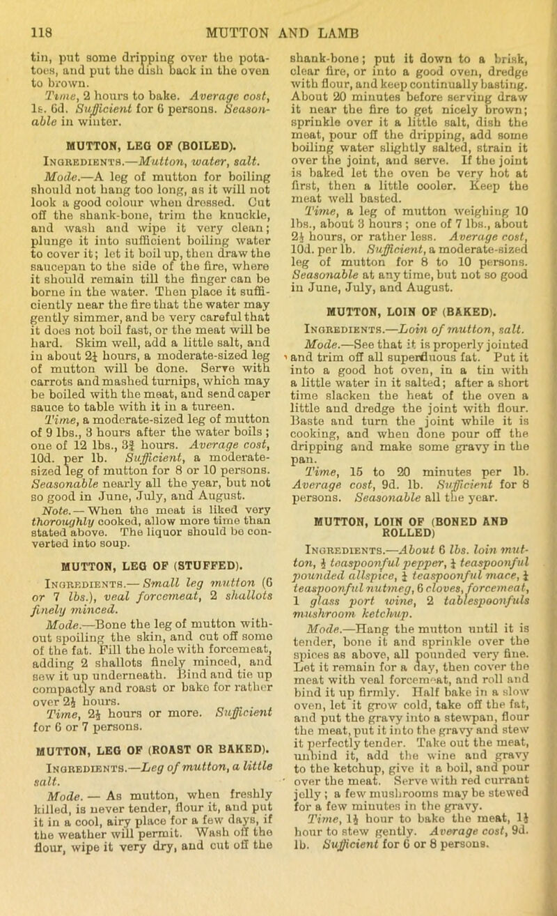 tin, put some dripping ovor the pota- toes, and put the dish back in the oven to brown. Tune, 2 hours to bake. Average cost, It. 6d. Sufficient for 6 persons. Season- able in winter. MUTTON, LEG OP (BOILED). Ingbedients.—Mutton, water, salt. Mode.—A leg of mutton for boiling should not hang too long, as it will not look a good colour when dressed. Cut off the shank-bone, trim the knuckle, and wash and wipe it very clean; plunge it into sufficient boiling water to cover it; let it boil up, then draw the saucepan to the side of the fire, where it should remain till the linger can be borne in the water. Then place it suffi- ciently near the fire that the water may gently Bimmer, and be very careful that it does not boil fast, or the meat will be hard. Skim well, add a little salt, and in about 2J hours, a moderate-sized leg of mutton will be done. Serve with carrots and mashed turnips, which may be boiled with the meat, and send caper sauce to table with it in a tureen. Time, a moderate-sized leg of mutton of 9 lbs., 3 hours after the water boils ; one of 12 lbs., 3i| hours. Average cost, lOd. per lb. Sufficient, a moderate- sized leg of mutton for 8 or 10 persons. Seasonable nearly all the year, but not so good in June, July, and August. Note.— When the meat is liked very thoroughly cooked, allow more time than stated above. The liquor should be con- verted into soup. MUTTON, LEG OF (STUFFED). Ingbedients.— Small leg mutton (6 or 7 lbs.), veal forcemeat, 2 shallots finely minced. Mode.—Bone the leg of mutton with- out spoiling the skin, and cut off some of the fat. Fill the hole with forcemeat, adding 2 shallots finely minced, and sew it up underneath. Bind and tie up compactly and roast or bake for rather over 2J hours. Time, 2J hours or more. Sufficient for 6 or 7 persons. MUTTON, LEG OF (ROAST OR BAKED). Ingbedients.—Leg of mutton, a little salt. Mode. — As mutton, when freshly killed, is never tender, flour it, and put it in a cool, airy place for a few days, if the weather will permit. Wash off the flour, wipe it very dry, and cut off the shank-hone; put it down to a brisk, clear fire, or into a good oven, dredge with flour, and keep continually basting. About 20 minutes before serving draw it near the fire to get nicely brown; sprinkle over it a little salt, dish the meat, pour off the dripping, add some boiling water slightly salted, strain it over the joint, and serve. If the joint is baked let the oven be very hot at first, then a little cooler. Keep the meat well basted. Time, a leg of mutton weighing 10 lbs., about 3 hours; one of 7 lbs., about 21 hours, or rather less. Average cost, lOd. per lb. Sufficient, a moderate-sized leg of mutton for 8 to 10 persons. Seasonable at any time, but not so good in June, July, and August. MUTTON, LOIN OF (BAKED). Ingbedients.—Loin of mutton, salt. Mode.—See that it is properly jointed i and trim off all superfluous fat. Put it into a good hot oven, in a tin with a little water in it salted; after a short time slacken the heat of the oven a little and dredge the joint with flour. Baste and turn the joint while it is cooking, and when done pour off the dripping and make some gravy in the pan. Time, 15 to 20 minutes per lb. Average cost, 9d. lb. Sufficient for 8 persons. Seasonable all the year. MUTTON, LOIN OF (BONED AND ROLLED) Ingbedients.—About 6 lbs. loin mut- ton, i teaspoonful pepper, 1 teaspoonful pounded allspice, 1 teaspoonful mace, i teaspoonful nutmeg, 6 cloves, forcemeat, 1 glass port wine, 2 tablespoonfuls mushroom ketchup. Mode.—Hang the mutton until it is tender, bone it and sprinkle over the spices as above, all pounded very fine. Let it remain for a day, then cover the meat with veal forcem-at, and roll and bind it up firmly. Half bake in a slow oven, let it grow cold, take off the fat, and put the gravy into a stewpan, flour the meat, put it into the gravy and stew it perfectly tender. Take out the meat, unbind it, add the wine and gravy to the ketchup, give it a boil, and pour • over the meat. Serve with red currant jolly ; a few mush rooms may be stewed for a few minutes in the gravy. Time, li hour to bake the meat, 1$ hour to stew gently. Average cost, 9d. lb. Sufficient for C or 8 persons.