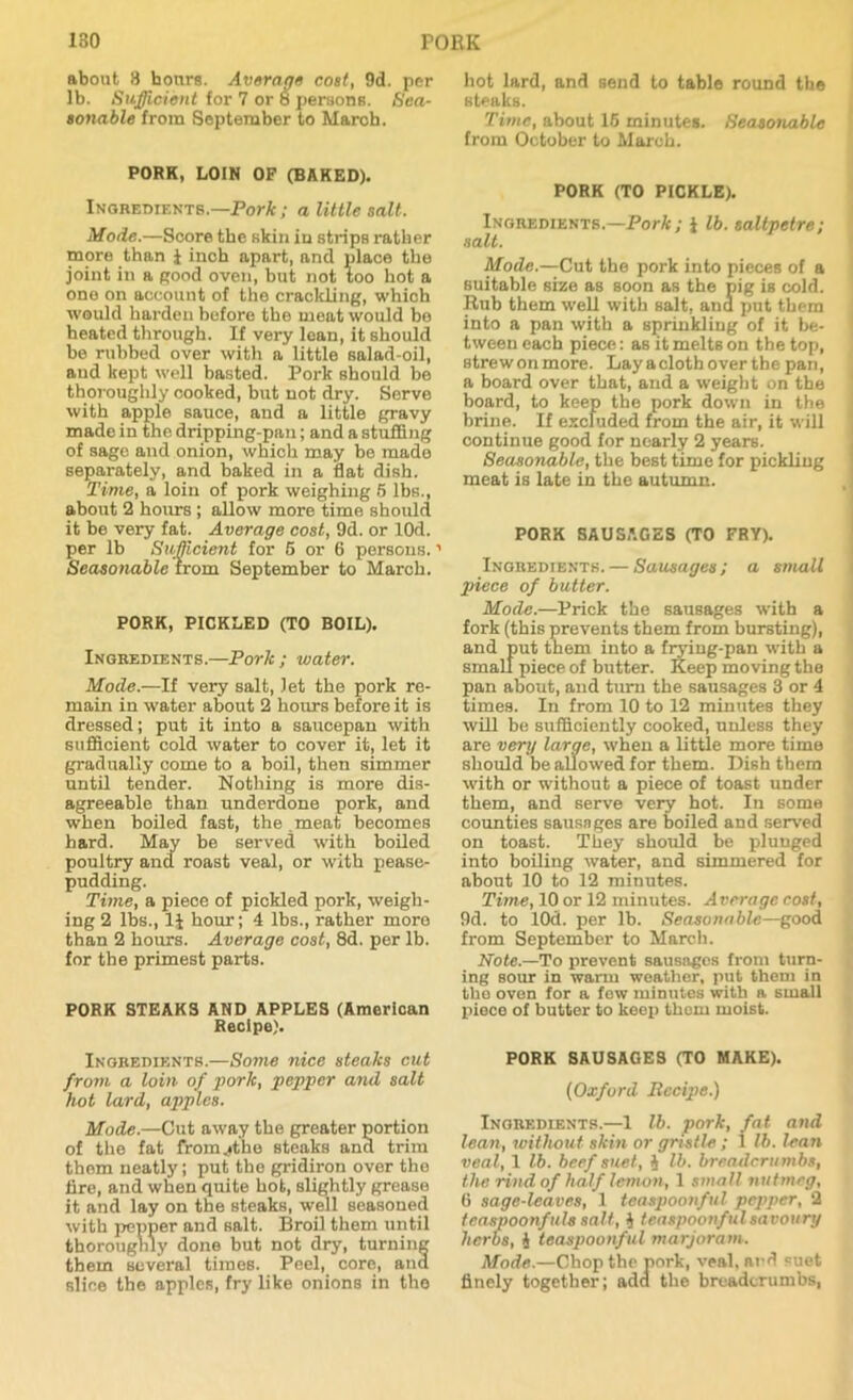 about 3 hours. Average cost, 9d. per lb. Sufficient for 7 or 8 persons. Sea- sonable from September to March. PORK, LOIN OP (BAKED). Ingredients.—Pork; a little salt. Mode.—Score the skin in strips rather more than i inch apart, and place the joint in a good oven, but not too hot a one on account of the crackling, which would harden before the meat would be heated through. If very loan, it should be rubbed over with a little salad-oil, aud kept well basted. Pork should be thoroughly cooked, but not dry. Serve with apple sauce, and a little gravy made in the dripping-pan; and a stuffing of sage and onion, which may be made separately, and baked in a flat dish. Time, a loin of pork weighing 5 lbs., about 2 hours ; allow more time should it be very fat. Average cost, 9d. or lOd. per lb Sufficient for 5 or 6 persons.1 Seasonable from September to March. PORK, PICKLED (TO BOIL). Ingredients.—Pork; water. Mode.—If very salt, let the pork re- main in water about 2 hours before it is dressed; put it into a saucepan with sufficient cold water to cover it, let it gradually come to a boil, then simmer until tender. Nothing is more dis- agreeable than underdone pork, and when boiled fast, the . meat becomes hard. May be served with boiled poultry and roast veal, or with pease- pudding. Time, a piece of pickled pork, weigh- ing 2 lbs., 1J hour; 4 lbs., rather more than 2 hours. Average cost, 8d. per lb. for the primest parts. PORK STEAKS AND APPLES (American Recipe). Ingredients.—Some nice steaks cut from a loin of pork, pepper and salt hot lard, apples. Mode.—Cut away the greater portion of the fat fromjthe steaks ana trim them neatly; put the gridiron over the fire, and when quite hot, slightly grease it and lay on the steaks, well seasoned with pepper and salt. Broil them until thoroughly done but not dry, turning them several times. Peel, core, and slice the apples, fry like onions in the hot lard, and send to table round the steaks. Time, about 15 minutes. Seasonable from October to March. PORK (TO PICKLE). Ingredients.—Pork; i lb. saltpetre; salt. Mode.—Cut the pork into pieces of a suitable size as soon as the pig is cold. Rub them well with salt, and put them into a pan with a sprinkling of it be- tween each piece: as it melts on the top, strewonmore. Lay a cloth over the pan, a board over that, and a weight on the board, to keep the pork down in the brine. If excluded from the air, it will continue good for nearly 2 years. Seasonable, the best time for pickling meat is late in the autumn. PORK SAUSAGES (TO FRY). Ingredients. — Sausages ; a small piece of butter. Mode.—Prick the sausages with a fork (this prevents them from bursting), and put them into a frying-pan with a small piece of butter. Keep moving the pan about, and turn the sausages 3 or 4 times. In from 10 to 12 minutes they will be sufficiently cooked, unless they are very large, when a little more time should be allowed for them. Dish them with or without a piece of toast under them, and serve very hot. In some counties sausages are boiled and served on toast. They should be plunged into boiling water, and simmered for about 10 to 12 minutes. Time, 10 or 12 minutes. Average cost, 9d. to lOd. per lb. Seasonable—good from September to March. Note.—To prevent sausages from turn- ing sour in warm weather, put them in tho oven for a few minutes with a small piece of butter to keep them moist. PORK SAUSAGES (TO MAKE). (Oxford Recipe.) Ingredients.—1 lb. pork, fat and lean, without skin or gristle ; 1 lb. lean veal, 1 lb. beef suet, 4 lb. breadcrumbs, the rind of half lemon, 1 small nutmeg, 6 sage-leaves, 1 teaspoonful pepper, 2 tcaspoonftils salt, J teaspoonful savoury herbs, i teaspoonful marjoram. Mode.—Chop the pork, veal, and suet finely together; add the breadcrumbs,