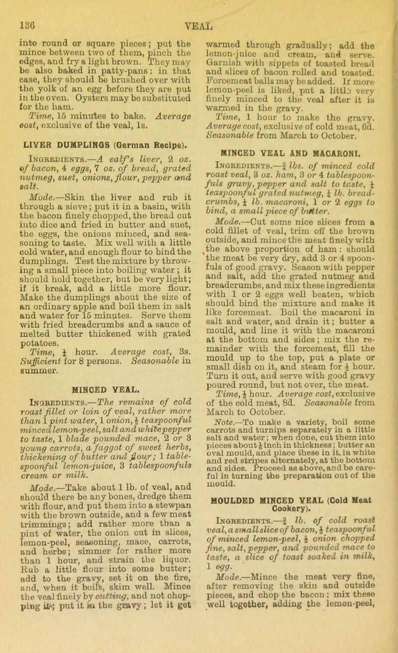 into round or square pieces; put the mince between two of them, pinch the edges, and fry a light brown. They may be also baked in patty-pans: in that case, they should be brushed over with the yolk of an egg before they are put in the oven. Oysters may be substituted for the ham. Time, 15 minutes to bake. Average oost, exclusive of the veal, Is. LIVER DUMPLINGS (Gorman Recipe). Ingredients.—A calf’s liver, 2 oz. of bacon, 4 eggs, 1 oz. of bread, grated nutmeg, suet, onions, flour, pepper amd salt. Mode.—Skin the liver and rub it through a sieve; put it in a basin, with the bacon finely chopped, the bread cut into dice and fried in butter and suet, the eggs, the onions minced, and sea- soning to taste. Mix well with a little cold water, and enough flour to bind the dumplings. Test the mixture by throw- ing a small piece into boiling water ; it should hold together, but be very light; if it break, add a little more flour. Make the dumplings about the size of an ordinary apple and boil them in salt and water for 15 minutes. Serve them with fried breadcrumbs and a sauce of melted butter thickened with grated potatoes. Time, 1 hour. Average cost, 3s. Sufficient for 8 persons. Seasonable in summer. MINDED VEAL. Ingredients.—The remains of cold roast fillet or loin of veal, rather more than 1 pint water, 1 onion, A teaspoonful minced lemon-peel, salt and white pepper to taste, 1 blade pounded mace, 2 or 3 young carrots, a faggot of sweet herbs, thickening of butter and flow; 1 table- spoonful lemon-juice, 3 tablespoonfuls cream or milk. Mode.—Take about 1 lb. of veal, and should there be any bones, dredge them with flour, and put them into a stewpan with the brown outside, and a few meat trimmings; add rather more than a pint of water, the onion cut in slices, femon-peel, seasoning, mace, oarrots, and herbs; simmer for rather more than 1 hour, and strain the liquor. Rub a little flour into some butter; add to the gravy, set it on the fire, and, when it boil's, skim well. Mince the veal finely by cutting, and not chop- ping itr; put it in the gravy ; let it get warmed through gradually; add the lemon-juice and cream, and serve. Garnish with sippets of toasted bread and slices of bacon rolled and toasted. Forcemeat balls may be added. If more lemon-peel is liked, put a littlD very finely minced to the veal after it is warmed in the gravy. Time, 1 hour to make the gravy. Average cost, exclusive of cold meat, Cd. Seasonable from March to October. MINCED VEAL AND MACARONI. Ingredients.—J lbs. of minced cold roast veal, 3 oz. ham, 3 or 4 tablespoon- fuls gravy, pepper and salt to taste, J teaspoonful grated nutmeg, J lb. bread- crumbs, 1 lb. macaroni, 1 or 2 eggs to bind, a small piece of butter. Mode.—Cut some nice slices from a cold fillet of veal, trim ofi the brown outside, and mince the meat finely with ^the above proportion of ham: should the meat be very dry, add 3 or 4 spoon- fuls of good gravy. Season with pepper and salt, add the grated nutmeg and breadcrumbs, and mix these ingredients with 1 or 2 eggs well beaten, which should bind the mixture and make it like forcemeat. Boil the macaroni in salt and water, and drain it; butter a mould, and line it with the macaroni at the bottom and sides; mix the re- mainder with the forcemeat, fill the mould up to the top, put a plate or small dish on it, and steam for A hour. Turn it out, and serve with good gravy poured round, but not over, the meat. Time, J hour. Average cost, exclusive of the cold meat, 8d. Seasonable from March to Ootober. Note.—To make a variety, boil some carrots and turnips separately in a little salt and water; when done, cut them into pieces about & inch in thickness; butter an oval mould, and place these in it, in white and red stripes alternately, at the bottom and sides. Proceed as above, and be care- ful in turning the preparation out of the mould. MOULDED MINCED VEAL (Cold Meat Cookery). Ingredients.—j lb. of cold roast veal, a small slice of bacon, § teaspoonful of minced lemon-peel, i onion chopped fine, salt,pepper, and pounded mace to taste, a slice of toast soaked in milk, 1 egg. Mode.—Mince the meat very fine, after removing the skin and outside pieces, and chop the bacon; mix these well together, adding the lemon-peel,