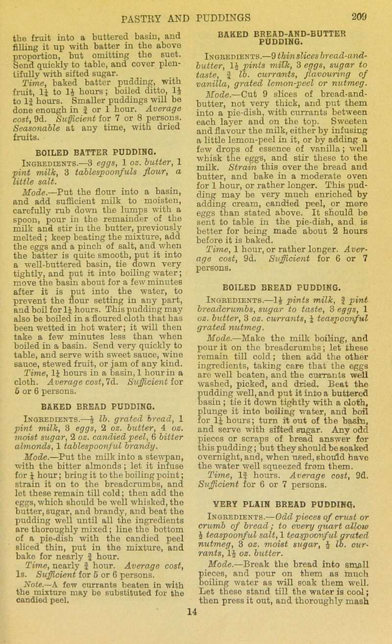 the fruit into a buttered basin, and filling it up with batter in the above proportion, but omitting the suet. Send quickly to table, and cover plen- tifully with sifted sugar. Time, baked batter pudding, with fruit, li to 1J hours; boiled ditto, 14 to 12 hours. Smaller puddings will be done enough in | or 1 hour. Average cost, 9d. Sufficient for 7 or 8 persons. Seasonable at any time, with dried fruits. BOILED BATTER PUDDING. Ingredients.—8 eggs, 1 oz. butter, 1 pint milk, 3 tablespoonfuls flour, a little salt. Mode.—Put the flour into a basin, and add sufficient milk to moisten, carefully rub down the lumps with a spoon, pour in the remainder of the milk and stir in the butter, previously melted; keep beating the mixture, add the eggs and a pinch of salt, and when the batter is quite smooth, put it into a well-buttered basin, tie down very tightly, and put it into boiling water; move the basin about for a few minutes after it is put into the water, to prevent the flour setting in any part, and boil for 1J hours. This pudding may also be boiled in a floured cloth that has been wetted in hot water; it will then take a few minutes less than when boiled in a basin. Send very quickly to table, and serve with sweet sauce, wine sauce, stewed fruit, or jam of any kind. Time, li hours in a basin, 1 hour in a cloth. Average cost, 7d. Sufficient for 6 or 6 persons. BAKED EREAD PUDDING. Ingredients.—4 lb. grated bread, 1 pint milk, 3 eggs, 2 oz. butter, 4 oz. moist sugar, 2 oz. candied peel, 6 bitter almonds, 1 tablespoonful brandy. Mode.—Put the milk into a stewpan, with the bitter almonds; let it infuse for 2 hour; bring it to the boiling point; strain it on to the breadcrumbs, and let these remain till cold; then add the eggs, which should be well whisked, the butter, sugar, and brandy, and beat the pudding well until all the ingredients are thoroughly mixed; line the bottom of a pie-dish with the candied peel sliced thin, put in the mixture, and bake for nearly f hour. Time, nearly | hour. Average cost, Is. Sufficient for 5 or 6 persons. Note.—A few currants beaten in with the mixture may be substituted for the candied peel. BAKED BREAD-AND-BUTTER PUDDING. Ingredients.—9 thinslices bread-and- butter, 14 pints milk, 3 eggs, sugar to taste, 2 lb. currants, favouring of vanilla, grated lemon-peel or nutmeg. Mode.—Cut 9 slices of bread-and- butter, not very thick, and put them into a pie-dish, with currants betwTeen each layer and on the top. Sweeten and flavour the milk, either by infusing a little lemon-peel in it, or by adding a few drops of essence of vanilla; well whisk the eggs, and stir these to the milk. Strain this over the bread and butter, and bake in a moderate oven for 1 hour, or rather longer. This pud- ding may be very much enriched by adding cream, candied peel, or more eggs than stated above. It should be sent to table in the pie-dish, and is better for being made about 2 hours before it is baked. Time, 1 hour, or rather longer. Aver- age cost, 9d. Sufficient for 6 or 7 persons. EOILED BREAD PUDDING. Ingredients.—12 pints milk, | pint breadcrumbs, sugar to taste, 3 eggs, 1 oz. butter, 3 oz. currants, J teaspoonful grated nutmeg. Mode.—Make the milk boiling, and pour it on the breadcrumbs; let these remain till cold; then add the other ingredients, taking care that the eggs are well beaten, and the currants well washed, pioked, and dried. Beat the pudding well, and put it into a buttered basin ; tie it down tightly with a doth, plunge it into boiling water, and boil for 14 hours; turn it out of the basin, and serve with sifted sugar. Any odd pieces or scraps of bread answer for this pudding; but they should be soaked overnight, and, when used, should have the water well squeezed from them. Time, If hours. Average cost, 9d. Sufficient for 6 or 7 persons. VERY PLAIN BREAD PUDDING. Ingredients.—Odd pieces of crust or crumb of bread; to every quart allow 2 teaspoonful salt, 1 teaspoonful grated nutmeg, 3 oz. moist sugar, 2 lb. cur- rants, 12 oz. blotter. Mode.—Break the bread into smell ieces, and pour on them as much oiling water as will soak them well. Let these stand till the water is cool; then press it out, and thoroughly mash