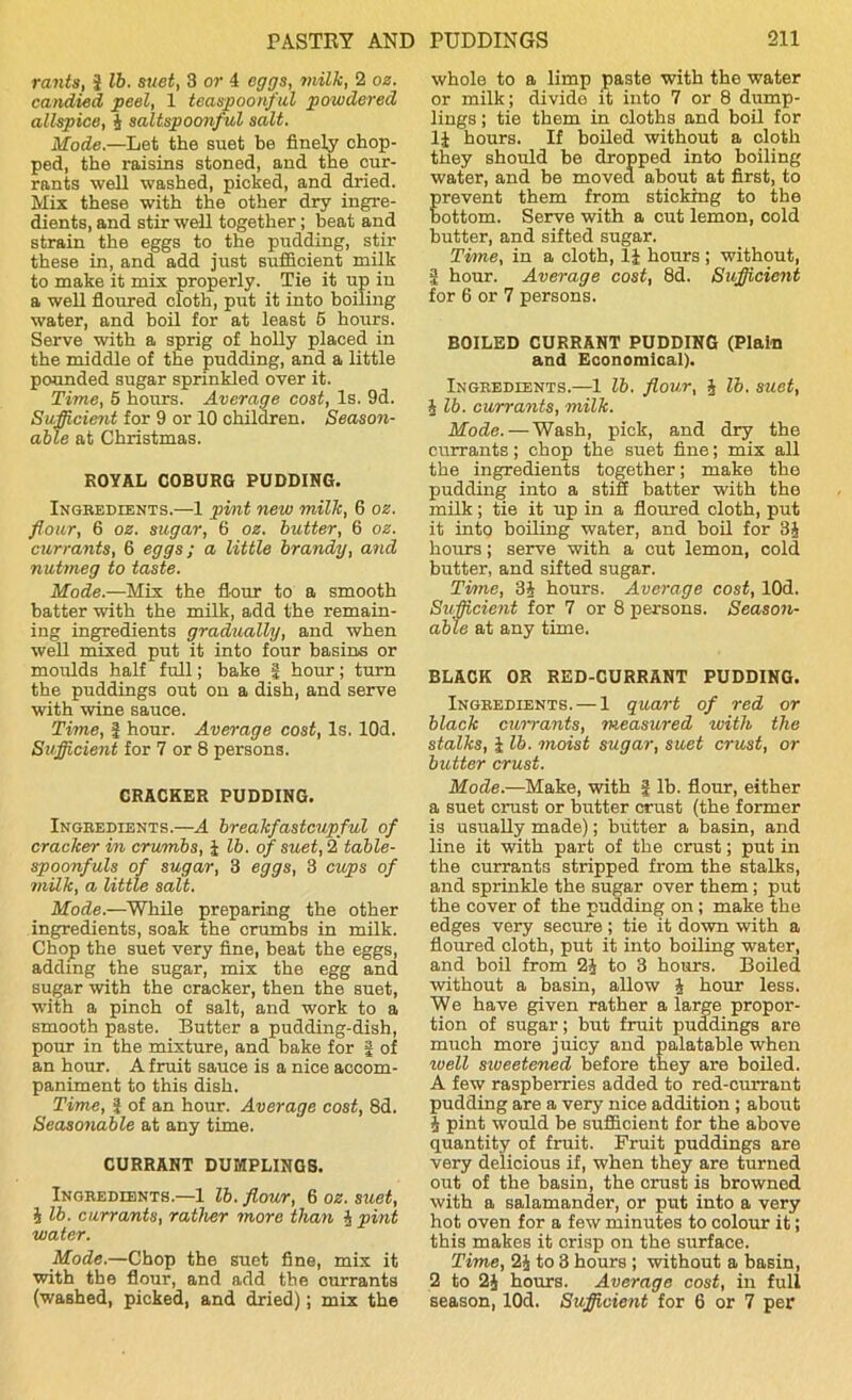 rants, f lb. suet, 3 or 4 eggs, milk, 2 oz. candied peel, 1 teaspoonful powdered allspice, 4 salt.spoonful salt. Mode.—Let the suet be finely chop- ped, the raisins stoned, and the cur- rants well washed, picked, and dried. Mix these with the other dry ingre- dients, and stir well together; beat and strain the eggs to the pudding, stir these in, and add just sufficient milk to make it mix properly. Tie it up in a well floured cloth, put it into boiling water, and boil for at least 5 hours. Serve with a sprig of holly placed in the middle of the pudding, and a little pounded sugar sprinkled over it. Time, 5 hours. Average cost, Is. 9d. Sufficient for 9 or 10 children. Season- able at Christmas. ROYAL COBURG PUDDING. Ingredients.—1 pint new milk, 6 oz. flour, 6 oz. sugar, 6 oz. butter, 6 oz. currants, 6 eggs; a little brandy, and nutmeg to taste. Made.—Mix. the flour to a smooth batter with the milk, add the remain- ing ingredients gradually, and when well mixed put it into four basins or moulds half full; bake | hour; turn the puddings out on a dish, and serve with wine sauce. Time, f hour. Average cost, Is. lOd. Sufficient for 7 or 8 persons. CRACKER PUDDING. Ingredients.—A breakfastcupful of cracker in crumbs, f lb. of suet, 2 table- spoonfuls of sugar, 3 eggs, 3 cups of milk, a little salt. Mode.—While preparing the other ingredients, soak the crumbs in milk. Chop the suet very fine, beat the eggs, adding the sugar, mix the egg and sugar with the cracker, then the suet, with a pinch of salt, and work to a smooth paste. Butter a pudding-dish, pour in the mixture, and bake for | of an hour. A fruit sauce is a nice accom- paniment to this dish. Time, f of an hour. Average cost, 8d. Seasonable at any time. CURRANT DUMPLINGS. Ingredients.—1 lb. flour, 6 oz. suet, 4 lb. currants, rather more than 4 pint water. Mode.—Chop the suet fine, mix it with the flour, and add the currants (washed, picked, and dried); mix the whole to a limp paste with the water or milk; divide it into 7 or 8 dump- lings ; tie them in cloths and boil for If hours. If boiled without a cloth they should be dropped into boiling water, and be moved about at first, to revent them from sticking to the ottom. Serve with a cut lemon, cold butter, and sifted sugar. Time, in a cloth, If hours ; without, 2 hour. Average cost, 8d. Sufficient for 6 or 7 persons. BOILED CURRANT PUDDING (Plain and Economical). Ingredients.—1 lb. flour, 4 lb. suet, J lb. currants, milk. Mode.—Wash, pick, and dry the currants ; chop the suet fine; mix all the ingredients together; make the pudding into a stiff batter with the milk; tie it up in a floured cloth, put it into boiling water, and boil for 34 hours; serve with a cut lemon, cold butter, and sifted sugar. Time, 34 hours. Average cost, lOd. Sufficient for 7 or 8 persons. Season- able at any time. BLACK OR RED-CURRANT PUDDING. Ingredients. — 1 quart of red or black currants, measured ivith the stalks, f lb. moist sugar, suet crust, or butter crust. Mode.—Make, with J lb. flour, either a suet crust or butter crust (the former is usually made); butter a basin, and line it with part of the crust; put in the currants stripped from the stalks, and sprinkle the sugar over them; put the cover of the pudding on ; make the edges very secure; tie it down with a floured cloth, put it into boiling water, and boil from 24 to 3 hours. Boiled without a basin, allow 4 hour less. We have given rather a large propor- tion of sugar; but fruit puddings are much more juicy and palatable when ivell siveetened before they are boiled. A few raspberries added to red-currant pudding are a very nice addition ; about 4 pint would be sufficient for the above quantity of fruit. Fruit puddings are very delicious if, when they are turned out of the basin, the crust is browned with a salamander, or put into a very hot oven for a few minutes to colour it; this makes it crisp on the surface. Time, 24 to 3 hours ; without a basin, 2 to 24 hours. Average cost, in full season, lOd. Sufficient for 6 or 7 per