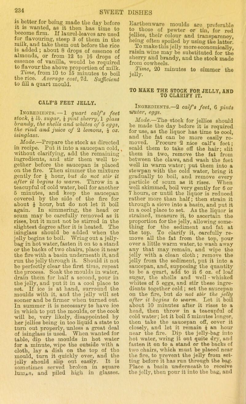 is better for being made tbe day before it is wanted, as it then has time to become firm. If laurel-leaves are used for flavouring, steep 3 of them in the milk, and take them out before the rice is added; about 8 drops of essence of almonds, or from 12 to 16 drops of essence of vanilla, would be required to flavour the above proportion of milk. Time, from 10 to 15 minutes to boil the rice. Average cost, 7d. Sufficient to fill a quart mould. CALF’S FEET JELLY. Ingredients. — 1 quart calf’s feet stock, £ lb. sugar, £ pint sherry, 1 glass brandy, the shells and whites of 5 eggs, the rind and juice of 2 lemons, £ oz. isinglass. Mode.—Prepare the stock as directed in recipe. Put it into a saucepan oold, without clarifying, add the remaining ingredients, and stir them well to- gether before the saucepan is placed on the fire. Then simmer the mixture gently for J hour, but do not stir it after it begins to warm. Throw in a teacupful of cold water, boil for another 5 minutes, and keep the saucepan covered by the side of the fire for about £ hour, but do not let it boil again. In simmering, the head or scum may be carefully removed as it rises, but it must not be stirred in the slightest degree after it is heated. The isinglass should be added when the jelly begins to boil. Wring out a jelly- bag in hot water, fasten it on to a stand or the backs of two chairs, place it near the fire with a basin underneath it, and run the jelly through it. Should it not be perfectly clear the first time, repeat the process. Soak the moulds in water, drain them for half a second, pour in the jelly, and put it in a cool plaoe to set. If ice is at hand, surround the moulds with it, and the jelly will set sooner and be firmer when turned out. In summer it is necessary to have ioe in which to put the moulds, or the cook will be, very likely, disappointed by her jellies being in too liquid a state to turn out properly, unless a great deal of isinglass is used. When wanted for table, dip the moulds in hot water for a minute, wipe the outside with a cloth, lay a dish on the top of tho mould, turn it quickly over, and the jelly should slip out easily. It is sometimes served broken in square luuus, and piled high in glasses. Earthenware moulds are preferable to those of pewter or tin, for red ellies, their colour and transparency, leing often spoiled by using the latter. To make this jelly more economically, raisin wine may be substituted for tbe sherry and brandy, and the stock made from cowheels. Time, 20 minutes to simmer the jelly. TO MAKE THE STOCK FOR JELLY, AND TO CLARIFY IT. Ingredients.—2 calfs feet, 6 pints muter, eggs. Mode.—The stock for jellies should be made the day before it is required for use, as the liquor has time te oool, and the fat can be more easily re- moved. Procure 2 nice oalf’s feet; scald them to take off the hair; slit them in two, remove the fat from between the claws, and wash the feet well in warm water; put them into a stewpan with the cola water, bring it gradually to boil, and remove every particle of scum as it rises. When well skimmed, boil very gently for 6 or 7 hours, or until the liquor is reduoed rather more than half; then strain it through a sieve into a basin, and put it in a cool place to set. As the liquor is strained, measure it, to ascertain the proportion for the jelly, allowing some- thing for the sediment and fat at the top. To clarify it, carefully re- move all the fat from the top, pour over a little warm water, to wasn away any that may remain, and wipe the jelly with a clean cloth ; remove the jelly from the sediment, put it into a saucepan, and, supposing the quantity to be a quart, add to it 6 oz. of loaf sugar, the shells and well - whisked whites of 5 eggs, and stir these ingre- dients together cold ; sot the saucepan on the fire, but do not stir the jelly after it begins to warm. Let it boil about 10 minutes after it rises to a head, then throw in a teacupful of cold water; let it boil 6 minutes longer, then take the saucepan off, oover it closely, and let it remain £ an hour near the fire. Dip the jelly-bag into hot water, wring it ont quite dry, and fasten it on to a stand or the backs of two chairs, which must be placed near the fire, to prevent tho jelly from set- ting beforo it has run through the bag. Place a basin underneath to receive the jelly, then pour it into the bag, and