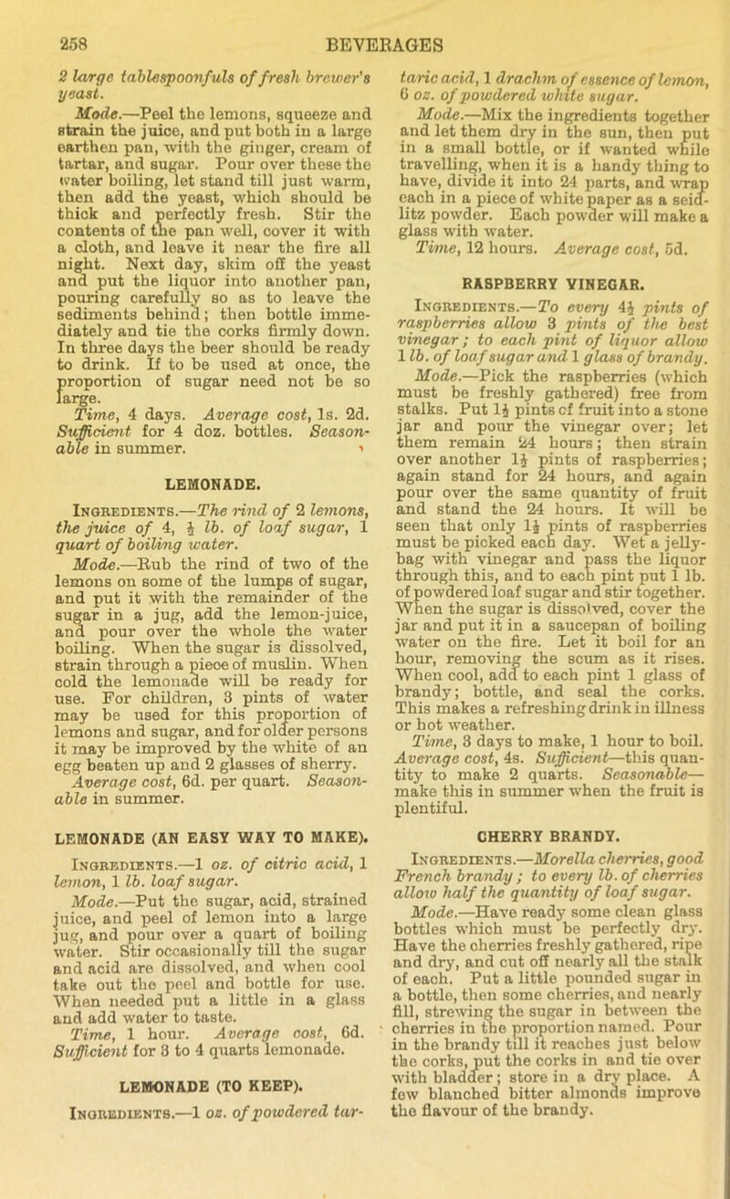 2 large tablespoonfuls of fresh brewer's yeast. Mode.—Peel the lemons, squeeze and strain the juice, and put both in a large earthen pan, with the ginger, cream of tartar, and sugar. Pour over these the water boiling, let stand till just warm, then add the yeast, which should be thick and perfectly fresh. Stir the contents of tne pan well, cover it with a cloth, and leave it near the fire all night. Next day, skim off the yeast and put the liquor into another pan, pouring carefully so as to leave the sediments behind; then bottle imme- diately and tie the corks firmly down. In three days the beer should be ready to drink. If to he used at once, the proportion of sugar need not be so large. Time, 4 days. Average cost, Is. 2d. Sufficient for 4 doz. bottles. Season- able in summer. •> LEMONADE. Ingredients.—The rind of 2 lemons, the juice of 4, 4 lb. of loaf sugar, 1 quart of boiling water. Mode.—Rub the rind of two of the lemons on some of the lumps of sugar, and put it with the remainder of the sugar in a jug, add the lemon-juice, and pour over the whole the water boiling. When the sugar is dissolved, strain through a pieoeof muslin. When cold the lemonade will be ready for use. For children, 3 pints of water may be used for this proportion of lemons and sugar, and for older persons it may be improved by the white of an egg beaten up and 2 glasses of sherry. Average cost, 6d. per quart. Season- able in summer. LEMONADE (AN EASY WAY TO MAKE). Ingredients.—1 oz. of citric acid, 1 lemon, 1 lb. loaf sugar. Mode.—Put the sugar, acid, strained juice, and peel of lemon into a large jug, and pour over a quart of boiling water. Stir occasionally till the sugar and acid are dissolved, and when cool take out the peel and bottle for use. When needed put a little in a glass and add water to taste. Time, 1 hour. Average cost, fid. Sufficient for 3 to 4 quarts lemonade. LEMONADE (TO KEEP). Inoredients.—1 oz. of powdered tar- taric acid, 1 drachm of essence of lemon, 6 oz. of powdered white sugar. Mode.—Mix the ingredients together and let them dry in the sun, then put in a small bottle, or if wanted while travelling, when it is a handy tiling to have, divide it into 24 parts, and wrap each in a piece of white paper as a seid- litz powder. Each powder will make a glass with water. Time, 12 hours. Average cost, 5d. RASPBERRY YINEGAR. Ingredients.—To every 4J pints of raspberries allow 3 pints of the best vinegar; to each pint of liquor allow lib. of loaf sugar and 1 glass of brandy. Mode.—Pick the raspberries (which must be freshly gathered) free from stalks. Put 1J pints cf fruit into a stone jar and pour the vinegar over; let them remain 24 hours; then strain over another 1$ pints of raspberries; again stand for 24 hours, and again pour over the same quantity of fruit and stand the 24 hours. It will be seen that only 1J pints of raspberries must be picked each day. Wet a jelly - bag with vinegar and pass the liquor through this, and to each pint put 1 lb. of powdered loaf sugar and stir together. When the sugar is dissolved, cover the jar and put it in a saucepan of boiling water on the fire. Let it boil for an hour, removing the scum as it rises. When cool, add to each pint 1 glass of brandy; bottle, and seal the corks. This makes a refreshing drink in illness or hot weather. Time, 3 days to make, 1 hour to boil. Average cost, 4s. Sufficient—this quan- tity to make 2 quarts. Seasonable— make this in summer when the fruit is plentiful. CHERRY BRANDY. Ingredients.—Morelia cherries, good French brandy ; to every lb. of cherries alloiv half the quantity of loaf sugar. Mode.—Have ready some clean glass bottles which must be perfectly dry. Have the cherries freshly gathered, ripe and dry, and cut off nearly all the stalk of each. Put a little pounded sugar in a bottle, then some cherries, and nearly fill, strewing the sugar in between the cherries in the proportion named. Pour in the brandy till it reaches just below the corks, put the corks in and tie over with bladder ; store in a dry place. A few blanched bitter almonds improve the flavour of the brandy.