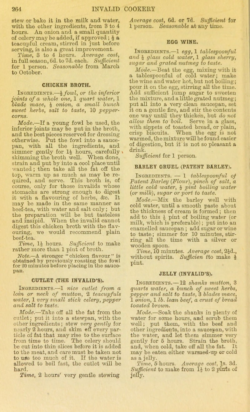 stew or bake it in the milk and water, with the other ingredients, from 3 to 4 hours. An onion and a small quantity of celery may be added, if approved; J a teacupful cream, stirred in just beforo serving, is also a great improvement. Time, 3 to 4 hours. Average cost, in full season, 6d. to 7d. eaoh. Sufficient for 1 person. Seasonable from March to October. CHICKEN BROTH. Ingredients.—J fowl, or the inferior joints of a whole one, 1 quart water, 1 blade mace, § onion, a small bunch sweet herbs, salt to taste, 10 pepper- corns. Mode.—If a young fowl be used, the inferior joints may be put in the broth, and the best pieces reserved for dressing otherwise. Put the fowl into a sauce- pan, with all the ingredients, and simmer gently for 1J hours, carefully i skimming the broth well. When done, strain and put by into a cool place until wanted; then take all the fat off the top, warm up as much as may be re- quired, and serve. This broth is, of course, only for those invalids whose stomachs are strong enough to digest it with a flavouring of herbs, &c. It may be made iu the same manner as beef-tea, with water and salt only; but the preparation will be but tasteless and insipid. When the invalid cannot digest this chicken broth with the flav- ouring, we would recommend plain beef-tea. Time, li hours. Sufficient to make rather more than 1 pint of broth. Note.—A stronger “chicken flavour” is obtained by previously roasting the fowl for 20 minutes before placing in the sauce- pan. CUTLET (THE INVALID’S). Ingredients.—1 nice cutlet from a loin or neck of mutton, 2 teacupfuls water, 1 vary small stick celery, pepper and salt to taste. Mode.—Take off all the fat from the cutlet; put it into a stewpan, with the other ingredients ; stew very gently for nearly 2 hours, and skim eu every par- ticle of fat that may rise to the surface from time to time. The celery should be cut into thin slices before it is added to the meat, and care must bo taken not to use too much of it. If the water is allowed to boil fast, the cutlet will be hard. Time, 2 hours’ very gentle stewing Average cost, 6d. or 7d. Sufficient for 1 person. Seasonable at any time. EGO WINE. Ingredients.—1 egg, 1 tablespoonful and J glass cold water, 1 glass sherry, sugar and grated nutmeg to taste. Mode.—Beat the egg, mixing with it a tablespoonful of cold water; make the wino and water hot, but not boiling; pour it on the egg, stirring all the time. Add sufficient lump sugar to sweeten the mixture, and a little grated nutmeg; put all into a very clean saucepan, set it on a gentle fire, and stir the contents one way until they thicken, but do not allow them to boil. Serve in a glass, with sippets of toasted bread, or plain, crisp biscuits. When the egg is not warmed, the mixture will be found easier of digestion, but it is not so pleasant a drink. Sufficient for 1 person. BARLEY GRUEL (PATENT BARLEY). Ingredients. — 1 tablespoonful of Patent Barley {Flour), pinch of salt, a little cold water, J pint boiling water {or milk), sugar or port to taste. Mode.—Mix the barley well with cold water, until a smooth paste about the thickness of cream is formed; then add to this 1 pint of boiling water (or milk, which is preferable); put into an enamelled saucepan ; add sugar or wine to taste; simmer for 10 minutes, stir- ring all the time with a silver or wooden spoon. Time, 10 minutes. Average cost, 2$d., without spirits. Sufficien tto make 4 pint. JELLY (INVALID’S). Ingredients.—12 shanks mutton, 3 quarts water, a bunch of sweet herbs, pepper and salt to taste, 3 blades mace, 1 onion, 1 lb. lean beef, a crust of bread toasted brown. Mode.—Soak the shanks in plenty of water for some hours, and scrub them well; put them, with the beef and other ingredients, into a saucepan, with the water, and lot them simmer very gently for 6 hours. Strain the broth, and, when oold, take off all the fat. It may be eaten either warmed-up or cold as a jelly. Time, 5; hours. Average cost, Is. 3d. Sufficient to make from 1J to 2 pints of jelly.