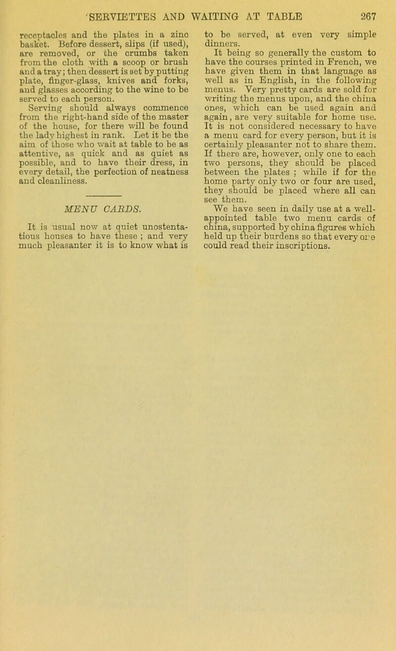 receptaoles and the plates in a zino basket. Before dessert, slips (if used), are removed, or the crumbs taken from the cloth with a scoop or brush and a tray; then dessert is set by putting plate, finger-glass, knives and forks, and glasses according to the wine to be served to each person. Serving should always commence from the right-hand side of the master of the house, for there will be found the lady highest in rank. Let it be the aim of those who wait at table to be as attentive, as quick and as quiet as possible, and to have their dress, in every detail, the perfection of neatness and cleanliness. MENU CARDS. It is usual now at quiet unostenta- tious houses to have these ; and very much pleasanter it is to know what is to be served, at even very simple dinners. It being so generally the custom to have the courses printed in French, we have given them in that language as well as in English, in the following menus. Very pretty cards are sold for writing the menus upon, and the china ones, which can be used again and again, are very suitable for home use. It is not considered necessary to have a menu card for every person, but it is certainly pleasanter not to share them. If there are, however, only one to each two persons, they should be placed between the plates : while if for the home party only two or four are used, they should be placed where all can see them. We have seen in daily use at a well- appointed table two menu cards of china, supported by china figures which held up their burdens so that every ore could read their inscriptions.