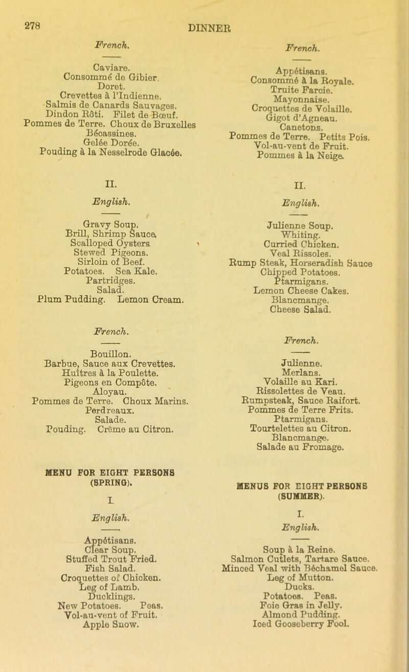 French. French. Caviare. Consommd de Gibier. Doret. Crevettes l’lndienne. Salmis de Canards Sauvages. Dindon R3ti. Filet de Boeuf. Pommes de Terre. Choux de Bruxelles BiSoassines. Gel3e Dorde. Pouding it la Nesselrode Glac6e, AppAtisans. Consomm6 h la Royale. Truite Farcie. Mayonnaise. Croquettes de Volaille. Gigot d’Agneau. Canetons. Pommes de Terre. Petits Pois. Vol-au-vent de Fruit. Pommes ft la Neige. II. II. English. English. Gravy Soup. Brill, Shrimp Sauce, Scalloped Oysters. i Stewed Pigeons. Sirloin of Beef. Potatoes. Sea Kale. Partridges. Salad. Plum Pudding. Lemon Cream. Julienne Soup. Whiting. Curried Chicken. Veal Rissoles. Rump Steak, Horseradish Sauce Chipped Potatoes. Ptarmigans. Lemon Cheese Cakes. Blancmange. Cheese Salad. French. French. Bouillon. Barbue, Sauce aux Crevettes. Huitres a la Poulette. Pigeons en CompSte. Aloyau. Pommes de Terre. Choux Marins. Perdreaux. Salade. Pouding. CrOme au Citron. Julienne. Merlans. Volaille au Kari. Rissolettes de Veau. Rumpsteak, Sauce Raifort. Pommes de Terre Frits. Ptarmigans. Tourtelettes au Citron. Blancmange. Salade au Fromage. MENU FOR EIGHT PERSONS (SPRING). I. MENUS FOR EIGHT PERSONS (SUMMER). English. I. English. AppStisans. Clear Soup. Stuffed Trout Fried. Fish Salad. Croquettes of Chicken. Leg of Lamb. Ducklings. New Potatoes. Peas. Vol-au-vent of Fruit. Apple Snow. Soup a la Reine. Salmon Cutlets, Tartare Sauoe. Minced Veal with B6chamel Sauce. Leg of Mutton. Ducks. Potatoes. Peas. Foio Gras in Jelly. Almond Pudding. Ioed Goosoberry Fool.