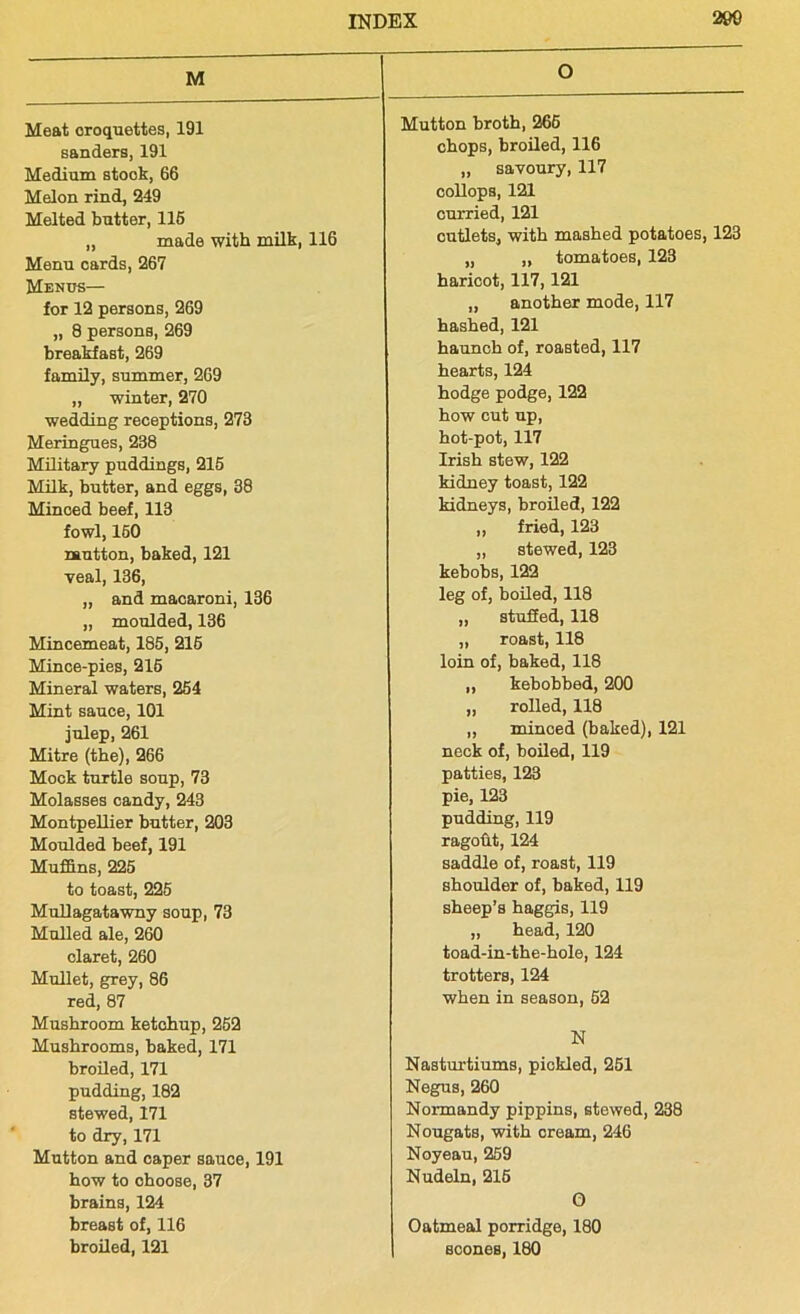 M Meat croquettes, 191 sanders, 191 Medium stock, 66 Melon rind, 249 Melted butter, 116 „ made with milk, 116 Menu cards, 267 Menus— for 12 persons, 269 „ 8 persons, 269 breakfast, 269 family, summer, 269 ,, winter, 270 wedding receptions, 273 Meringues, 238 Military puddings, 215 Milk, butter, and eggs, 38 Minced beef, 113 fowl, 160 rautton, baked, 121 veal, 136, „ and macaroni, 136 ,, moulded, 136 Mincemeat, 185, 216 Mince-pies, 215 Mineral waters, 254 Mint sauce, 101 julep, 261 Mitre (the), 266 Mock turtle soup, 73 Molasses candy, 243 Montpellier butter, 203 Moulded beef, 191 Muffins, 225 to toast, 225 MuLlagatawny soup, 73 Mulled ale, 260 claret, 260 Mullet, grey, 86 red, 87 Mushroom ketchup, 252 Mushrooms, baked, 171 broiled, 171 pudding, 182 stewed, 171 to dry, 171 Mutton and caper sauce, 191 how to choose, 37 brains, 124 breast of, 116 broiled, 121 O Mutton broth, 265 chops, broiled, 116 „ savoury, 117 collops, 121 curried, 121 cutlets, with mashed potatoes, 123 „ „ tomatoes, 123 haricot, 117,121 „ another mode, 117 hashed, 121 haunch of, roasted, 117 hearts, 124 hodge podge, 122 how cut up, hot-pot, 117 Irish stew, 122 kidney toast, 122 kidneys, broiled, 122 ,, fried, 123 „ stewed, 123 kebobs, 122 leg of, boiled, 118 „ stuffed, 118 „ roast, 118 loin of, baked, 118 „ kebobbed, 200 ,, rolled, 118 „ minced (baked), 121 neck of, boiled, 119 patties, 123 pie, 123 pudding, 119 ragofit, 124 saddle of, roast, 119 shoulder of, baked, 119 sheep’s haggis, 119 „ head, 120 toad-in-the-hole, 124 trotters, 124 when in season, 52 N Nasturtiums, pickled, 251 Negus, 260 Normandy pippins, stewed, 238 Nougats, with cream, 246 Noyeau, 259 Nudeln, 215 O Oatmeal porridge, 180 scones, 180