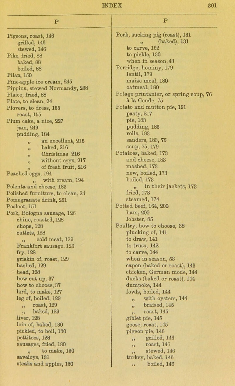 P Pigeons, roast, 146 grilled, 146 stewed, 146 Pike, fried, 88 baked, 88 boiled, 88 Pilau, 150 Pine-apple ice oream, 245 Pippins, stewed Normandy, 238 Plaice, fried, 88 Plate, to clean, 24 Plovers, to dress, 155 roast, 155 Plum cake, a nice, 227 jam, 249 pudding, 184 „ an excellent, 216 „ baked, 216 ,, Christmas 216 „ without eggs, 217 ,, of fresh fruit, 216 Poached eggs, 194 ,, with cream, 194 Polenta and oheese, 183 Polished furniture, to clean, 24 Pomegranate drink, 261 Pooloot, 151 Pork, Bologna sausage, 126 chine, roasted, 128 chops, 128 outlets, 128 „ cold meat, 129 Frankfort sausage, 126 fry, 128 griskin of, roast, 129 hashed, 129 head,128 how cut up, 37 how to choose, 37 lard, to make, 127 leg of, boiled, 129 „ roast, 129 „ baked,129 liver, 128 loin of, baked, 130 pickled, to boil, 130 pettitoes, 128 sausages, fried, 180 „ to make, 130 saveloys, 131 steaks and apples, 180 P Pork, sucking pig (roast), 131 „ (baked), 131 to oarve, 162 to pickle, 130 when in season, 43 Porridge, hominy, 179 lentil, 179 maize meal, 180 oatmeal, 180 Potage printanier, or spring soup, 76 k la Conde, 75 Potato and mutton pie, 191 pasty, 217 pie, 183 pudding, 185 rolls, 183 senders, 183, 75 soup, 75,179 Potatoes, baked, 173 and cheese, 183 mashed, 173 new, boiled, 173 boiled, 173 „ in their jackets, 173 fried, 173 steamed, 174 Potted beef, 164, 200 ham, 200 lobster, 85 Poultry, how to choose, 38 plucking of, 141 to draw, 141 to truss, 142 to carve, 144 when in season, 53 capon (baked or roast), 143 chicken, German mode, 144 ducks (baked or roast), 144 dumpoke, 144 fowls, boiled, 144 „ with oysters, 144 „ braised, 145 „ roast, 145 giblet pie, 145 goose, roast, 145 pigeon pie, 146 „ grilled, 146 ,, roast, 14G „ stewed, 146 turkey, baked, 146 boiled, 146