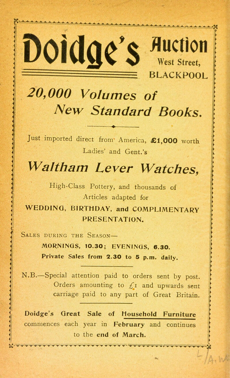 Doidaes *%2* BLACKPOOL 20,000 Volumes of New Standard Books. Just imported direct from’ America, £1,000 worth Ladies’ and Gent.’s Waltham Lever Watches, High-Class Pottery, and thousands of Articles adapted for WEDDING, BIRTHDAY, and COMPLIMENTARY PRESENTATION. Sales during the Season— MORNINGS, 10.30; EVENINGS, 6.30. Private Sales from 2.30 to 5 p.m. daily. N.B.—Special attention paid to orders sent by post. Orders amounting to £i and upwards sent carriage paid to any part of Great Britain. Doidge’s Great Sale of Household Furniture commences each year in February and continues to the end of March. —'St