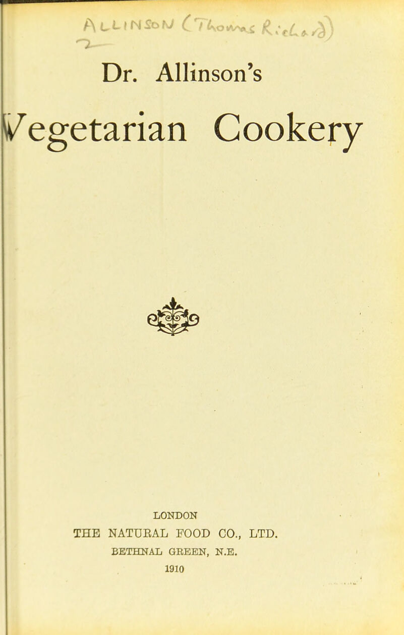 Dr. Allinson’s Vegetarian Cookery LONDON THE NATURAL FOOD CO., LTD. BETHNAL GREEN, N.E. 1910