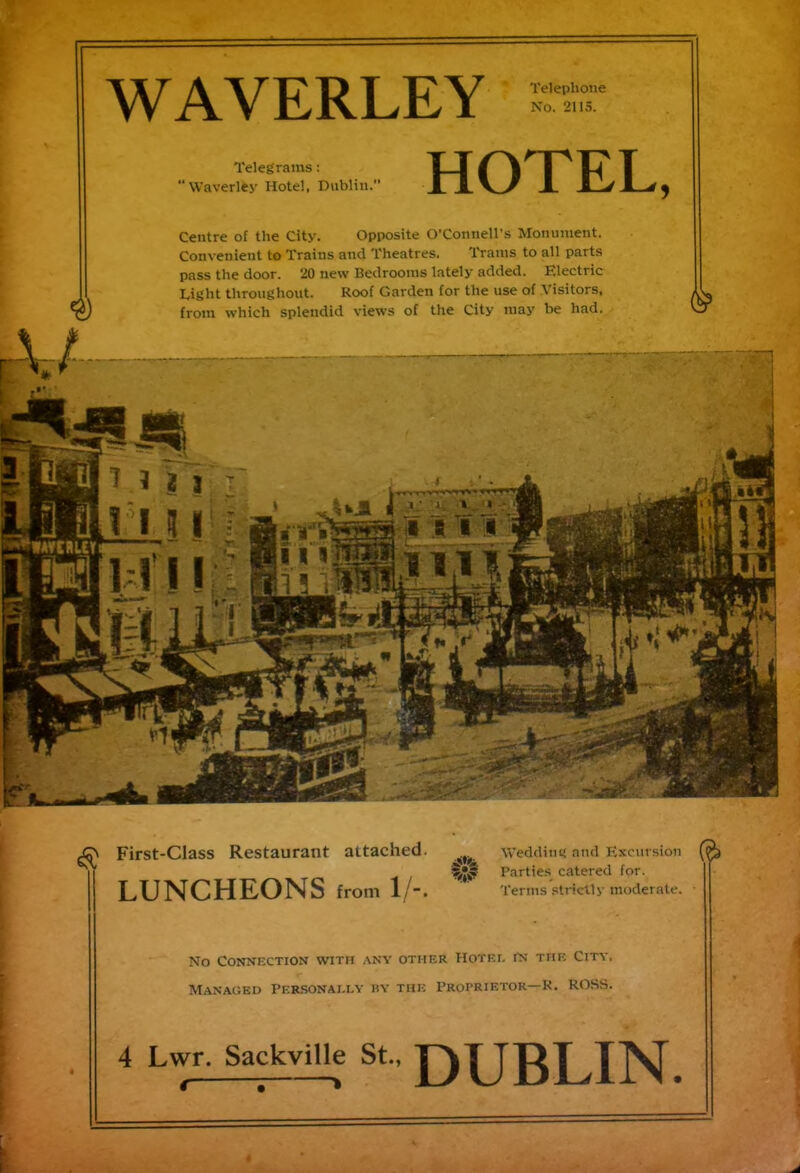 WAVERLEY Telephone No. 2115. Telegrams: ‘Waverley Hotel, Dublin. HOTEL, Centre of the City. Opposite O’Connell’s Monument. Convenient to Trains and Theatres. Trams to all parts pass the door. 20 new Bedrooms lately added. Electric Eight throughout. Roof Garden for the use of Visitors, from which splendid views of the City may be had. J2\ First-Class Restaurant attached. weddings ^ Parties cal LUNCHEONS from 1/-. and Excursion (ra catered for. Terms strictly moderate. No Connection with any other Hotei. in the City, Managed Personally by the Proprietor— R. ROSS. DUBLIN