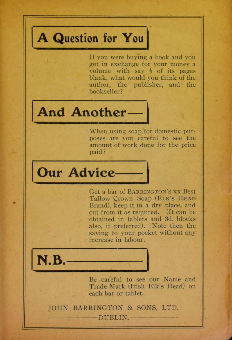 A Question for You If you were buying a book and you got in exchange for your money a volume with say § of its pages blank, what would you think of the author, the publisher, and the bookseller? And Another When using soap for domestic pur- poses are you careful to see the amount of work done for the price paid? Our Advice Get a bar of Barrington’s xx Best Tallow Crown Soap (Elk’s Hkad Brand), keep it in a dry place, and cut from it as required. (It can be obtained in tablets and 3d. blocks also, if preferred). Note then the saving to your pocket without any increase in labour. N.B. Be careful to see our Name and Trade Mark (Irish Elk’s Head) on each bar or tablet. JOHN BARRINGTON & SONS, ETD.