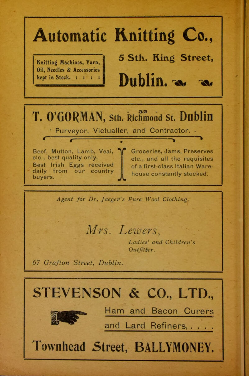 Automatic Knitting Co., 5 Sth. King Street, Dublin. Knitting Machines, Yarn, Oil, Needles & Accessories kept in Stock. : : : : T. O’GORMAN, sth. Richmond st. Dublin • Purveyor, Victualler, and Contractor. • Beef, Mutton, Lamb, Veal, etc., best quality only. Best Irish Eggs received daily from our country buyers. *\r Groceries, Jams, Preserves etc., and all the requisites of a first-class Italian Ware- house constantly stocked. Agent for Dr, Jaeger's Pure Wool Clothing. Mrs. Lewers, Ladies' and Children's Outfitter. 67 Grafton Street, Dublin. STEVENSON & CO., LTD., Ham and Bacon Curers and Lard Refiners Townhead Street, BALLYMONEY.