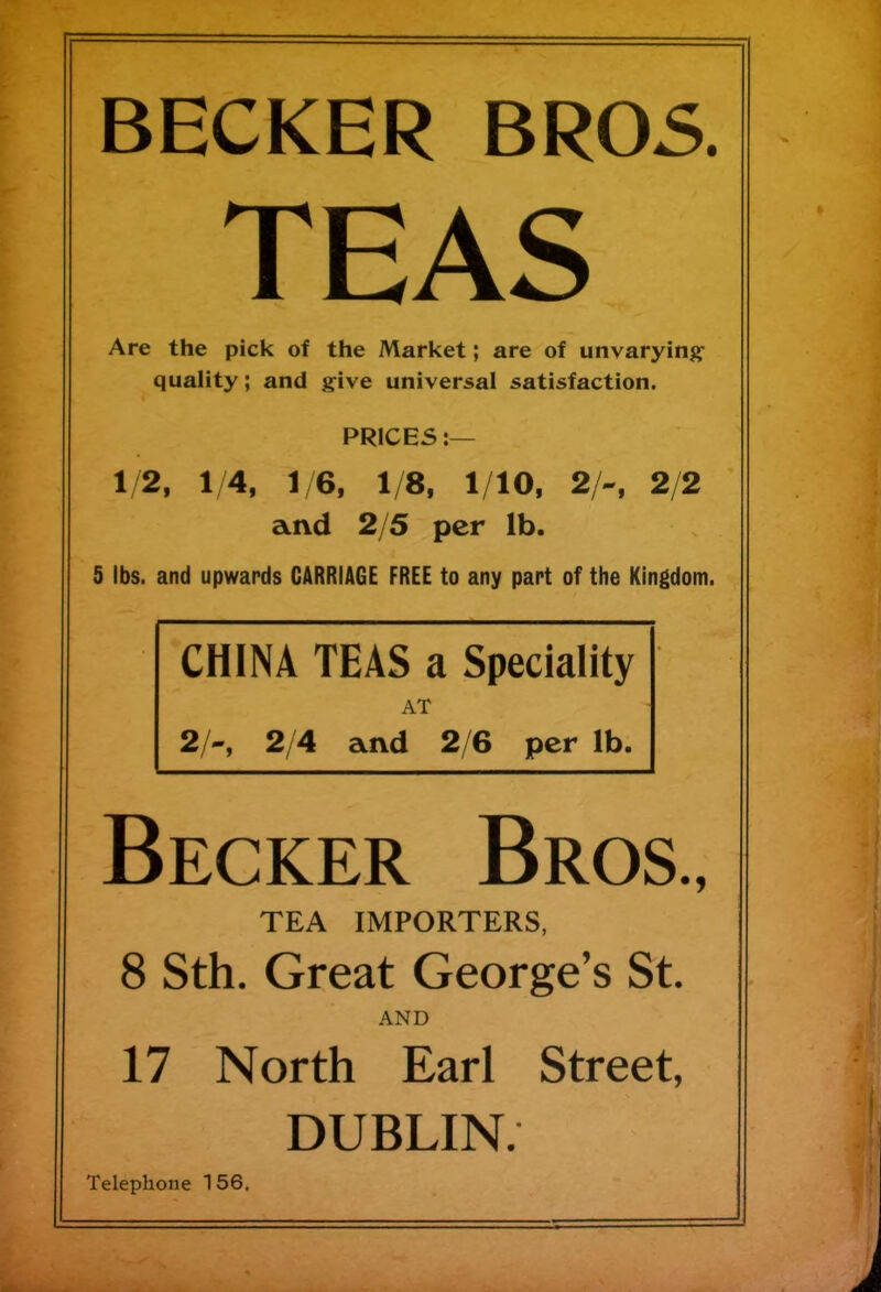 BECKER BROS. TEAS Are the pick of the Market; are of unvarying- quality ; and give universal satisfaction. PRICES:— 1/2, 1/4, 1/6, 1/8, 1/10, 2/~, 2/2 and 2/5 per lb. 5 lbs. and upwards CARRIAGE FREE to any part of the Kingdom. CHINA TEAS a Speciality AT 2/-, 2/4 and 2/6 per lb. Becker Bros., TEA IMPORTERS, 8 Sth. Great George’s St. AND 17 North Earl Street, DUBLIN. Telephone 1 56.