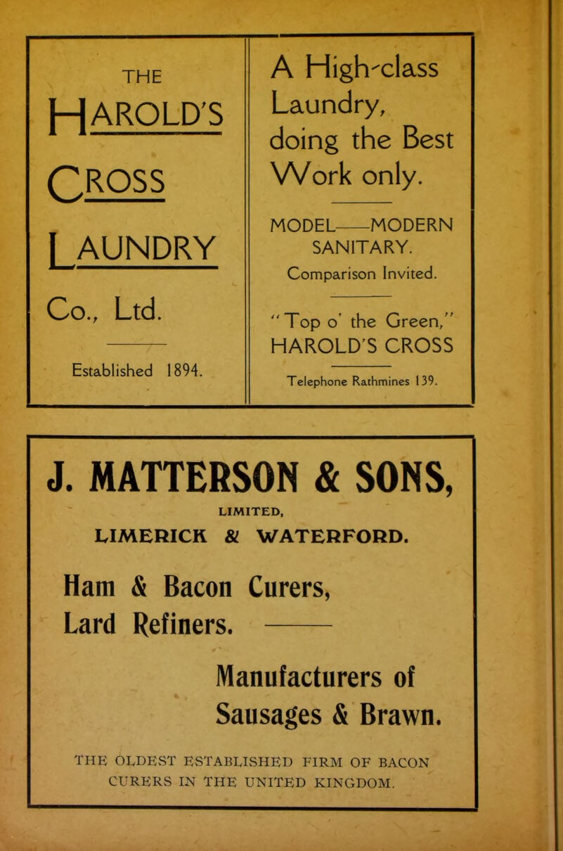 A High-class HAROLD'S Laundry, doing the Best CROSS Work only. I AUNDRY MODEL MODERN SANITARY. Comparison Invited. Co., Ltd. Established 1894. Top o’ the Green,” HAROLD S CROSS Telephone Rathmines 139. J. MATTERSON & SONS, LIMITED, LIMERICK & WATERFORD. Ham & Bacon Curers, Lard Refiners. Manufacturers of Sausages & Brawn. THE OLDEST ESTABLISHED FIRM OF BACON CURERS IN THE UNITED KINGDOM.