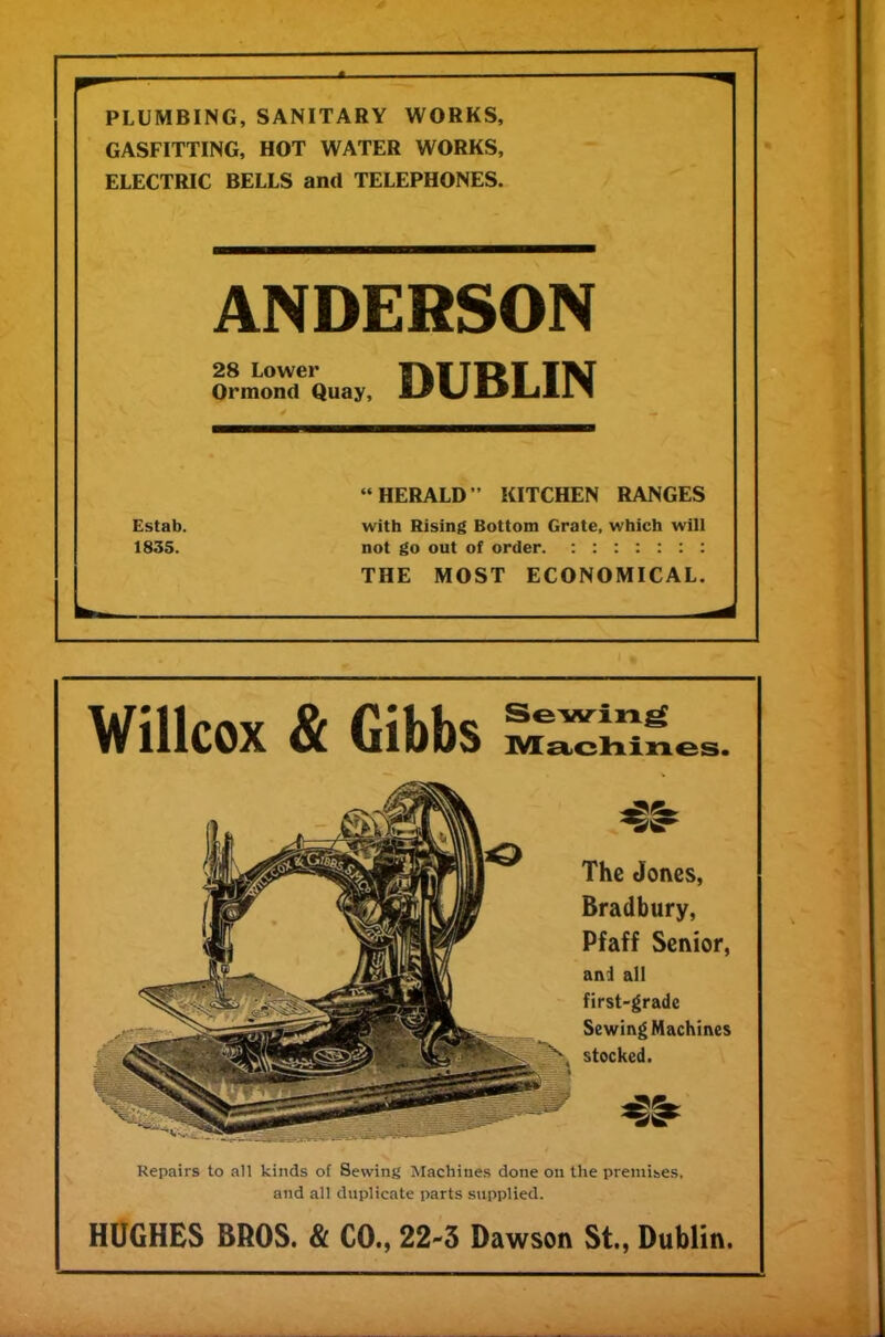 PLUMBING, SANITARY WORKS, GASFITTING, HOT WATER WORKS, ELECTRIC BELLS and TELEPHONES. ANDERSON 28 Lower TTfcTTTfcl I1M Ormond Quay, ir w JLJI-il.il “HERALD” KITCHEN RANGES Estab. with Rising Bottom Grate, which will 1835. not go out of order. ::::::: THE MOST ECONOMICAL. Willcox & Gibbs Machines The Jones, Bradbury, Pfaff Senior, an! all first-grade Sewing Machines stocked. Repairs to all kinds of Sewing Machines done on the premises, and all duplicate parts supplied. HUGHES BROS. & CO., 22-3 Dawson St., Dublin.